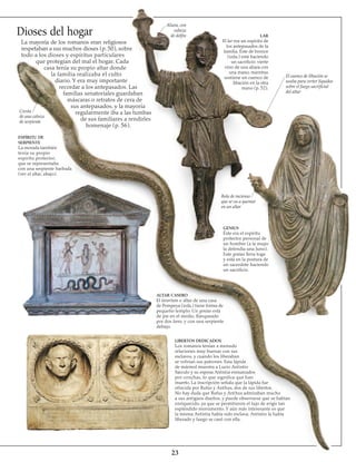 23
Dioses del hogar
La mayoría de los romanos eran religiosos y
respetaban a sus muchos dioses (p. 50), sobre
todo a los dioses y espíritus particulares
que protegían del mal el hogar. Cada
casa tenía su propio altar donde
la familia realizaba el culto
diario. Y era muy importante
recordar a los antepasados. Las
familias senatoriales guardaban
máscaras o retratos de cera de
sus antepasados, y la mayoría
regularmente iba a las tumbas
de sus familiares a rendirles
homenaje (p. 56).
Cresta
de una cabeza
de serpiente
ESPÍRITU DE
SERPIENTE
La morada también
tenía su propio
espíritu protector,
que se representaba
con una serpiente barbada
(ver el altar, abajo).
Aliara, con
cabeza
de delfín LAR
El lar era un espíritu de
los antepasados de la
familia. Éste de bronce
(izda.) está haciendo
un sacrificio: vierte
vino de una aliara con
una mano, mientras
sostiene un cuenco de
libación en la otra
mano (p. 52).
El cuenco de libación se
usaba para verter líquidos
sobre el fuego sacrificial
del altar
Bola de incienso
que se va a quemar
en un altar
GENIUS
Éste era el espíritu
protector personal de
un hombre (a la mujer
la defendía una Juno).
Este genius lleva toga
y está en la postura de
un sacerdote haciendo
un sacrificio.
ALTAR CASERO
El lararium o altar de una casa
de Pompeya (izda.) tiene forma de
pequeño templo. Un genius está
de pie en el medio, flanqueado
por dos lares, y con una serpiente
debajo.
LIBERTOS DEDICADOS
Los romanos tenían a menudo
relaciones muy buenas con sus
esclavos, y cuando los liberaban
se volvían sus patrones. Esta lápida
de mármol muestra a Lucio Antistio
Sarculo y su esposa Antistia enmarcados
por conchas, lo que significa que han
muerto. La inscripción señala que la lápida fue
ofrecida por Rufus y Anthus, dos de sus libertos.
No hay duda que Rufus y Anthus admiraban mucho
a sus antiguos dueños, y puede observarse que se habían
enriquecido, ya que se permitieron el lujo de erigir tan
espléndido monumento. Y aún más interesante es que
la misma Antistia había sido esclava; Antistio la había
liberado y luego se casó con ella.
 