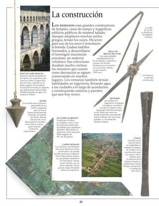 La construcción
Los romanos eran grandes constructores
de templos, casas de campo y magníficos
edificios públicos de mármol tallado.
Aunque adoptaron muchos estilos
griegos, tenían los suyos. Hicieron
gran uso de los arcos e inventaron
la bóveda. Usaban ladrillos
horneados, y desarrollaron
el hormigón mezclando
pozzolana, un material
volcánico. Sus estructuras
duraban mucho, incluso
los mosaicos que usaron
como decoración se siguen
conservando en muchos
lugares. Los romanos también tenían
habilidades en ingeniería, llevando agua
a las ciudades a lo largo de acueductos,
y construyendo caminos y puentes
que aún hoy sirven.
PONT DU GARD, FRANCIA
Inmenso puente de piedra de
tres pisos, con acueducto, que
cruza un cañón. El agua fluía
por un cauce, cubierto, en la
parte superior. El acueducto
recorría 50 km hasta un depósito
que diariamente suministraba
20.000 toneladas de agua a la
ciudad de Nîmes.
PLOMO
Un sencillo peso de bronce
suspendido de un
cordón aseguraba
que los muros
fueran perfectamente
verticales. El nombre
del dueño, Bassus,
está inscrito en él.
Herramientas sencillas
como ésta se usaron
para construir
el Pont du
Gard (arriba).
CINCEL
Cinceles como
éste de hierro
se empleaban al
trabajar la madera.
Se usaban en la
construcción, para
los marcos de los
tejados, pero
la mayoría de la
madera romana se
pudrió hace mucho
tiempo, incluyendo
el mango de
este cincel.
26
ESCUADRA DE BRONCE
Usada para verificar
los ángulos rectos, esta
herramienta habría sido
de utilidad para carpinteros,
albañiles, fabricantes de
mosaicos y otros artesanos.
Mide ángulos de
90 y de 45 grados.
CAMINO ROMANO
Los caminos normalmente
eran muy derechos, y bien
construidos con peralte
(joroba) para que el agua de
lluvia fluyera hacia zanjas,
así que podían transitarse
en toda época. Tenían
varios niveles, con un
firme cimiento. Arena
gruesa o lajas de piedra
cubrían la superficie.
DIVISORES
Los usaban los
ingenieros al trabajar
con planos y modelos
a escala. El espacio entre
las puntas inferiores siempre
es del doble que entre las
puntas superiores, permitiendo
copiar estatuas dos veces más
grandes, o a la mitad del
tamaño original.
Los divisores
se aprietan
con una cuña
REGLA DE
BRONCE DE UN PIE
Esta regla plegable
probablemente era
de un albañil o carpintero
romano. Se llevaba
fácilmente en el cinturón
o en una bolsa. Medía
un pie romano
(296 mm).
La regla
de un pie
se dividía en
l2 pulgadas
romanas
 