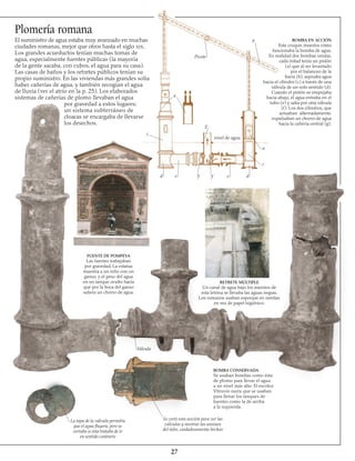 27
Plomería romana
El suministro de agua estaba muy avanzado en muchas
ciudades romanas, mejor que otros hasta el siglo xix.
Los grandes acueductos tenían muchas tomas de
agua, especialmente fuentes públicas (la mayoría
de la gente sacaba, con cubos, el agua para su casa).
Las casas de baños y los retretes públicos tenían su
propio suministro. En las viviendas más grandes solía
haber cañerías de agua, y también recogían el agua
de lluvia (ver el atrio en la p. 25). Los elaborados
sistemas de cañerías de plomo llevaban el agua
por gravedad a estos lugares;
un sistema subterráneo de
cloacas se encargaba de llevarse
los desechos.
FUENTE DE POMPEYA
Las fuentes trabajaban
por gravedad. La estatua
muestra a un niño con un
ganso, y el peso del agua
en un tanque oculto hacía
que por la boca del ganso
saliera un chorro de agua.
RETRETE MÚLTIPLE
Un canal de agua bajo los asientos de
esta letrina se llevaba las aguas negras.
Los romanos usaban esponjas en ramitas
en vez de papel higiénico.
BOMBA CONSERVADA
Se usaban bombas como ésta
de plomo para llevar el agua
a un nivel más alto. El escritor
Vitruvio narra que se usaban
para llenar los tanques de
fuentes como la de arriba
a la izquierda.
Se cortó esta sección para ver las
válvulas y mostrar las uniones
del tubo, cuidado­samente hechas
La tapa de la válvula permitía
que el agua fluyera, pero se
cerraba si ésta trataba de ir
en sentido contrario
BOMBA EN ACCIÓN
Este croquis muestra cómo
funcionaba la bomba de agua.
En realidad dos bombas unidas,
cada mitad tenía un pistón
(a) que al ser levantado
por el balanceo de la
barra (b), aspiraba agua
hacia el cilindro (c) a través de una
válvula de un solo sentido (d).
Cuando el pistón se empujaba
hacia abajo, el agua entraba en el
tubo (e) y salía por otra válvula
(f). Los dos cilindros, que
actuaban alternadamente,
expulsaban un chorro de agua
hacia la cañería central (g).
Válvula
Pivote
nivel de agua
a
c
d e f f e d
c
a
b
g
 