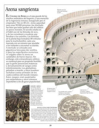 Arena sangrienta
El Coliseo de Roma es el más grande de los
muchos anfiteatros del Imperio, y una maravilla
de la ingeniería romana. Inaugurado por el
emperador Tito en 80 d.C., tenía capacidad
para unas 50.000 personas; fue diseñado
tan bien que todos podían salir del edificio
en pocos minutos. El secreto estaba en
el hábil uso de las bóvedas de arco,
y de los corredores y escaleras que
llevaban a los asientos. Las bóvedas
de la planta baja formaban 80 entradas
para la muchedumbre, cada una
marcada con un número que ayudaba
a los visitantes a encontrar su asiento.
A menudo se colocaba una
gigantesca lona para dar sombra,
y para los espectáculos nocturnos
se colgaba sobre la arena un
candelabro de hierro macizo. Sin
embargo, este extraordinario edificio
se construyó para un propósito horrible:
que la gente presenciara matanzas
y derramamiento de sangre como
entretenimiento. Los gladiadores
peleaban a muerte, y otros hombres
luchaban contra animales de los
cuatro confines del mundo romano.
Estos «juegos» eran auspiciados
por emperadores y otros romanos
importantes a fin de ganar popularidad.
BATALLA NAVAL PARA DIVERTIRSE
Los romanos se aburrían de sólo ver matanzas,
y los emperadores intentaban encontrar nuevas
formas de carnicería para divertirlos. Se pensó
que se podían llevar a cabo «batallas marinas»
en lagos artificiales, cuyos contendientes serían
gladiadores en barcos pequeños. Esto es lo que
imaginó el artista del siglo xviii que pintó este
cuadro pero se cree que en realidad estas
batallas nunca tuvieron lugar.
28
SANGRE Y ARENA
La misma «arena»
(la que absorbía la
sangre de las víctimas)
y el pavimento debajo
de ella se erosionaron
hace mucho tiempo,
revelando el laberinto
de celdas y pasajes.
Había tapas ocultas
y puertas-trampa
para que animales y
hombres aparecieran
de debajo de la tierra.
El inmenso peso
de los asientos se
cargaba en arcos Los asientos más cercanos
al frente se reservaban
para los ricos y famosos
Laberinto de
corredores, celdas y
maquinaria bajo la arena
Mástiles para los
cables que sostenían
el toldo
 