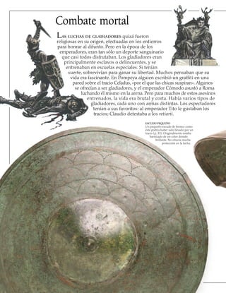Combate mortal
Las luchas de gladiadores quizá fueron
religiosas en su origen, efectuadas en los entierros
para honrar al difunto. Pero en la época de los
emperadores, eran tan sólo un deporte sanguinario
que casi todos disfrutaban. Los gladiadores eran
principalmente esclavos o delincuentes, y se
entrenaban en escuelas especiales. Si tenían
suerte, sobrevivían para ganar su libertad. Muchos pensaban que su
vida era fascinante. En Pompeya alguien escribió un graffiti en una
pared sobre el tracio Celadus, «por el que las chicas suspiran». Algunos
se ofrecían a ser gladiadores, y el emperador Cómodo asustó a Roma
luchando él mismo en la arena. Pero para muchos de estos asesinos
entrenados, la vida era brutal y corta. Había varios tipos de
gladiadores, cada uno con armas distintas. Los espectadores
tenían a sus favoritos: al emperador Tito le gustaban los
tracios; Claudio detestaba a los retiarii.
ESCUDO PEQUEÑO
Un pequeño escudo de bronce como
éste podría haber sido llevado por un
tracio (p. 33). Originalmente estaba
barnizado de un color dorado
brillante. No ofrecía mucha
protección en la lucha.
 