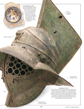 31
EL HOMBRE DE LA RED
Un tipo de gladiador, el ágil
retiarius (hombre de la red)
se muestra en este vidrio
de oro. Estaba equipado
como un pescador, con
una pesada red para
atrapar a su enemigo,
y el tridente de Neptuno
para traspasarlo. Si se
quedaba sin la red,
normalmente estaba
condenado.
Cresta
decorativa,
de bronce
Ala larga para
proteger el cuello
MAGNÍFICO CASCO
Un elaborado casco de bronce como éste habría sido
llevado por uno de los gladiadores más pesadamente
armados. Daba buena protección a la cabeza, pero el
usuario no podía ver muy bien, algo peligroso al luchar
contra el rápido retiarius. En acción, la visera se cerraba
con llave. La armadura de los gladiadores era muy
llamativa, pero dejaba indefensas áreas vitales como
el estómago, ante los golpes letales.
Alas largas para
proteger la garganta
Llave
Busto de Hércules
Continúa en la siguiente página
 