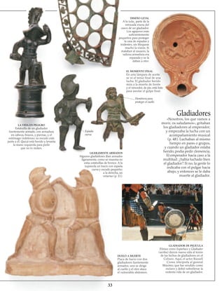 33
LA VIDA EN PELIGRO
Estatuilla de un gladiador
fuertemente armado, con armadura
en cabeza, brazos, y piernas, y el
estómago indefenso; su escudo está
junto a él. Quizá está herido y levanta
la mano izquierda para pedir
que no lo maten.
LIGERAMENTE ARMADOS
Algunos gladiadores iban armados
ligeramente, como se muestra en
estas estatuillas de bronce. A la
izquierda un tracio con espada
curva y escudo pequeño;
a la derecha, un
retiarius (p. 31).
Espada
curva
EL MOMENTO FINAL
En esta lámpara de aceite
se ve el tenso final de una
lucha. El gladiador herido
mira a la muerte de frente
y el vencedor, de pie, está listo
para asestar el golpe final.
DISEÑO LETAL
A la izda., parte de la
intricada visera del
casco de un gladiador.
Los agujeros eran
suficientemente
pequeños para proteger
la cara de espadas y
tridentes, sin bloquear
mucho la visión. Si
mataban al usuario, la
valiosa armadura era
reparada y se la
daban a otro.
Hombrera para
proteger el cuello
Gladiadores
DUELO A MUERTE
Placa de barro con dos
gladiadores fuertemente
armados; uno se dirige
al cuello y el otro ataca
el vulnerable abdomen.
GLADIADOR DE PELÍCULA
Filmes como Espartaco y Gladiador
(arriba) dieron nueva vida al terror
de las luchas de gladiadores en el
Coliseo. Aquí, el actor Russell
Crowe interpreta al general
Máximo, que fue vendido como
esclavo y debió sobrellevar la
violenta vida de un gladiador.
«Nosotros, los que vamos a
morir, os saludamos», gritaban
los gladiadores al emperador,
y empezaba la lucha con un
acompañamiento musical
(p. 48). Luchaban al mismo
tiempo en pares o grupos,
y cuando un gladiador estaba
herido, podía pedir clemencia.
El emperador hacía caso a la
multitud: ¿había luchado bien
el gladiador? Si no, la gente lo
indicaba con el pulgar hacia
abajo, y entonces se le daba
muerte al gladiador.
 
