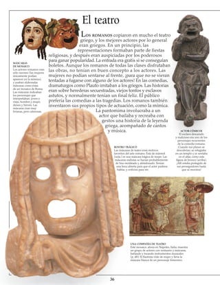 El teatro
Los romanos copiaron en mucho el teatro
griego, y los mejores actores por lo general
eran griegos. En un principio, las
representaciones formaban parte de fiestas
religiosas, y después eran auspiciadas por los poderosos
para ganar popularidad. La entrada era gratis si se conseguían
boletos. Aunque los romanos de todas las clases disfrutaban
las obras, no tenían en buen concepto a los actores. Las
mujeres no podían sentarse al frente, ¡para que no se vieran
tentadas a fugarse con alguno de los actores! En las comedias,
dramaturgos como Plauto imitaban a los griegos. Las historias
eran sobre herederas secuestradas, viejos tontos y esclavos
astutos, y normalmente tenían un final feliz. El público
prefería las comedias a las tragedias. Los romanos también
inventaron sus propios tipos de actuación, como la mímica.
La pantomima involucraba a un
actor que bailaba y recreaba con
gestos una historia de la leyenda
griega, acompañado de cantos
y música.
MÁSCARAS
DE MOSAICO
Los actores romanos eran
sólo varones (las mujeres
únicamente podían
aparecer en la mímica),
y usaban elaboradas
máscaras como éstas
de un mosaico de Roma.
Las máscaras indicaban
los personajes que
interpretaban: joven y
viejo, hombre y mujer,
dioses y héroes. Las
máscaras eran muy
livianas, pero calurosas.
UNA COMPAÑÍA DE TEATRO
Este mosaico, ahora en Nápoles, Italia, muestra
un grupo de actores con vestuario y máscaras,
bailando y tocando instrumentos musicales
(p. 48). El flautista viste de mujer y lleva la
máscara blanca de un personaje femenino.
36
ROSTRO TRÁGICO
Las máscaras de teatro eran motivos
favoritos del arte romano. Ésta de mármol
(izda.) es una máscara trágica de mujer. Las
máscaras realistas se hacían probablemente
de lino moldeado y almidonado. Tenían
una boca abierta para que el actor pudiera
hablar, y orificios para ver.
ACTOR CÓMICOe
El esclavo descarado
y malicioso era uno de los
personajes recurrentes
de la comedia romana.
Cuando sus planes se
descubrían, se refugiaba
en un templo y se sentaba
en el altar, como esta
figura de bronce (arriba).
¡Allí estaba protegido de
sus perseguidores hasta
que se moviera!
 