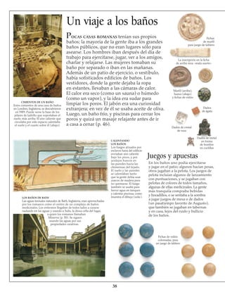 Un viaje a los baños
Pocas casas romanas tenían sus propios
baños; la mayoría de la gente iba a los grandes
baños públicos, que no eran lugares sólo para
asearse. Los hombres iban después del día de
trabajo para ejercitarse, jugar, ver a los amigos,
charlar y relajarse. Las mujeres tomaban su
baño por separado o iban en las mañanas.
Además de un patio de ejercicio, o vestíbulo,
había sofisticados edificios de baños. Los
vestidores, donde la gente dejaba la ropa
en estantes, llevaban a las cámaras de calor.
El calor era seco (como un sauna) o húmedo
(como un vapor), y la idea era sudar para
limpiar los poros. El jabón era una curiosidad
extranjera; en vez de él se usaba aceite de oliva.
Luego, un baño frío, y piscinas para cerrar los
poros y quizá un masaje relajante antes de ir
a casa a cenar (p. 46).
CIMIENTOS DE UN BAÑO
Estos cimientos de una casa de baños
en Londres, Inglaterra, se descubrieron
en l989. Puede verse la base de los
pilares de ladrillo que soportaban el
suelo, más arriba. El aire caliente que
circulaba por este espacio calentaba
el suelo y el cuarto sobre él (abajo).
LOS BAÑOS DE BATH
Las aguas termales naturales de Bath, Inglaterra, eran aprovechadas
por los romanos como el centro de un complejo de baños
medicinales. Los enfermos llegaban de todos lados a curarse
nadando en las aguas y orando a Sulis, la diosa celta del lugar,
a quien los romanos llamaban
Minerva (p. 50). Se siguen
usando las aguas por sus
propiedades curativas.
Fichas de vidrio
coloreadas, para
un juego de tablero
38
CALENTANDO
LOS BAÑOS
Los fuegos atizados por
esclavos fuera del edificio
enviaban aire caliente
bajo los pisos, y por
azulejos huecos en
las paredes hacia las
chimeneas del tejado.
El suelo y las paredes
se calentaban tanto
que la gente debía usar
zuecos de madera para
no quemarse. El fuego
también se usaba para
hervir agua en tanques
y calentar piscinas, como
muestra el dibujo (izda.).
Juegos y apuestas
Dados de metal
en forma
de hombre
en cuclillas
En los baños uno podía ejercitarse
y jugar en el patio; algunos hacían pesas,
otros jugaban a la pelota. Los juegos de
pelota incluían algunos de lanzamiento
con puntuaciones, y se jugaban con
pelotas de colores de todos tamaños,
algunas de ellas medicinales. La gente
más tranquila compraba bebidas
y bocadillos, o se sentaba a la sombra
a jugar juegos de mesa o de dados
(un pasatiempo favorito de Augusto),
que también se jugaban en tabernas
y en casa, lejos del ruido y bullicio
de los baños.
Fichas
de marfil
para juego de tablero
La inscripción en la ficha
de arriba reza: «mala suerte»
Marfil (arriba),
hueso (abajo)
y fichas de vidrio
Dados
de ágata
Dados de cristal
de roca
 
