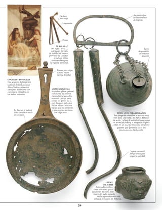 39
La base de la patera
se ha corroído a través
de los siglos
ESPONJAS Y ESTRIGILOS
Esta acuarela del siglo xix
(arriba), de Sir Lawrence
Alma-Tadema muestra
a mujeres aseándose con
esponjas y estrigilos en
los baños romanos.
Cuchara
para oreja
Limpiauñas
Pinzas
DE BOLSILLO
Del siglo i o ii d.C.,
este juego de baño
de bolsillo, de bronce,
proviene de Londres
e incluye útiles
instrumentos para
la higiene personal.
Ranura para colgar
o atar a un asa
(arriba, derecha)
SALPICADURA FRÍA
Se usaban platos (paterae)
como éste de bronce
para salpicar agua fría
sobre el cuerpo para
cerrar los poros de la
piel después del calor
de los baños. Muchos
hacían que sus sirvientes
o sus propios esclavos
los salpicaran.
Asa para colgar
los instrumentos
de limpieza
Tapón
des­prendible
de un frasco
de aceite
TODO LISTO PARA LOS BAÑOS
Este juego de utensilios te serviría muy
bien para una visita a los baños. El frasco
de aceite y el par de estrigilos (para raspar
el aceite, el sudor y la mugre de la piel)
están en un asa, que era como un llavero
grande que permitía sacar los
instrumentos fácilmente.
La parte curva del
estrigil servía para
raspar la suciedad
FRASCO
DE ACEITE
Adornado con tres
caras africanas, quizá
ayudantes de baño, este
frasco del siglo ii puede
ser la representación más
antigua de negros en Britania.
 