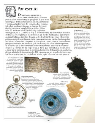 40
Por escrito
Docenas de lenguas se
hablaban en el Imperio Romano,
pero el latín en el oeste y el griego en el este eran
las lenguas de la comunicación internacional oral
y escrita, del gobierno y del comercio. Los romanos
introdujeron la escritura en la Europa del norte,
donde todavía se usa el alfabeto latino. Había
sólo 22 letras en el alfabeto (la I y la J no se
distinguían, ni la U y la V; la W y la Y no existían). Se escribieron millones
de textos, desde grandes inscripciones en piedra hasta cartas personales
garrapateadas en tablillas de cera, y desde elegantes poemas e historias
cuidadosamente escritas con tinta en pergaminos de papiro hasta cuentas
hechas en ollas rotas. Los pocos textos que se conservan son muy valiosos
porque contienen información que las ruinas y las ollas rotas no poseen;
la escritura es la única manera como los romanos pueden «hablarnos»
de ellos y su mundo, de su política, y de lo que pensaban y creían. Pero
a pesar de la importancia de la escritura, la mayoría de la gente era analfabeta,
debido a la falta de instrucción (p. 20), y porque, en un mundo sin imprenta,
los libros tenían que ser copiados a mano, y por ello eran escasos y caros.
LETRA ROMANA
La letra normal era muy
diferente de las mayúsculas
de las inscripciones. Éste es
un fragmento de una carta en
latín, escrita en tinta en una
tablilla de madera, conservada
¡en un foso anegado en el fuerte
de Vindolanda, cerca de la
Muralla de Adriano. Dirigida
a un decurión (como un cabo)
llamado Lucius, trata de unas
ostras como regalo de bienvenida
de un amigo del escritor.
LA COLUMNA DE TRAJANO
La inscripción en la base de la
Columna de Trajano, en Roma,
es un ejemplo famoso de las
mayúsculas romanas bellamente
proporcionadas que se pintaban
en paredes y se talla­ban en
piedra. Este ejemplo ha servido
como modelo para la tipografía
de estilo romano durante
cientos de años.
NÚMEROS ROMANOS
A diferencia de los arábigos,
los números romanos eran como
cadenas de símbolos que se sumaban,
con I para l, V para 5, X para l0, C para l00,
y así sucesivamente. Los números grandes
eran muy complicados; por ejemplo,
l.778 sería MDCCLXXVIII. Esto
hacía que la aritmética
fuera muy difícil.
TINTA DE TIZNE
Elhollín fino se mezclaba con
agua y otros ingredientes para
hacer tinta. Se usaba para escribir
en papiro, madera o pergamino.
CERA LÍRICA
La cera de abejas se fundía y se
vertía en tablillas de madera para
formar una superficie para escribir.
El número 4
puede ser IV 
o IIII
Todavía se usan los números
romanos en los relojes modernos
TINTERO AZUL
A la derecha, un tintero
del siglo i d.C., de Egipto.
Es de loza (un material vítreo).
Pergamino
 