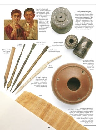 41
PAR DE ESCRITORES
Estos retratos de Pompeya
muestran a una mujer
con una tablilla de cera
y un estilo, y a un hombre
con un pergamino
de papiro. La tablilla
se pliega en dos
hojas para proteger
la escritura. Los
libros eran de uno
o más perga­minos;
los libros con páginas
se inventaron
durante la
Roma tardía.
Pluma
de bronce
Pluma de caña
con la punta
cortada
Estilo de bronce
de Atenas
TINTEROS TARACEADOS
Los caros tinteros que adornaban
los escritorios de los ricos daban
oportunidad a los artesanos para
mostrar sus habilidades (p. 42).
A la izquierda, un ejemplo
de bronce taraceado con plata
elegante y tapa para evitar que
la tinta se secara. Abajo, un par
de tinteros de bronce, cubiertos
con niel (plata o sulfuro de cobre)
negro taraceados con plata y oro,
con escenas mitológicas.
Extremo de espátula
para aplanar la cera
y borrar la escrituram
Estilo de hierro
con baño de bronce
TINTERO COLGANTE
Éste de barro tiene
agujeros por donde
se pasaban
cordones. Se
colgaba o se
llevaba.
Estilo
de marfil
PLUMAS Y ESTILOS
Las plumas de caña
y metal se usaban con
tinta para escribir sobre
pergamino, papiro o madera.
Los estilos servían para
escribir sobre cerar.
Papiro
PAPIRO Y PERGAMINO
Los textos de rutina se escribían en tablillas
de cera reciclables o en hojas de madera
baratas. El papiro egipcio (de fibras de esa
planta) era para documentos importantes,
como contratos. Los libros más finos
se escribían en pergamino, hecho
de piel de cabritilla o cordero,
que tenía una bella
superficie para escribir
y duraba mucho.
 