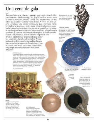 46
Una cena de gala
Representación del siglo
xviii de una romana con
uvas, quizá una bailarina
en una cena de gala
TAZÓN DE VIDRIO
La cristalería más fina adornaba
las mesas de los ricos. Además
de ser bello, el vidrio era más
fácil de limpiar que el barro
(raramente esmaltado)
y, a diferencia del bronce,
no afectaba
ciertos
alimentos
(p. 45).
VINO ROMANO
Los romanos bebían muchos tipos de vino, tanto secos como
dulces. Se les llamaba negro, rojo, blanco o amarillo. La mayoría
tenían que beberse antes de tres o cuatro años, ya que tendían
a agriarse. A veces se les agregaban sabores, como la miel.
El vino se mezclaba con agua; beberlo solo se consideraba
vulgar, aunque era de buena educación eructar. ¡Algunos
anfitriones servían vino bueno al principio, pero después
ofrecían vinos baratos esperando que todos hubieran
bebido lo suficiente para no notarlo! Por desgracia,
nunca sabremos realmente a qué sabían
los vinos romanos.
FESTÍN
Esta pintura del siglo xix,
de Edward A. Armitage,
da cierta idea de la escena
de un banquete imperial.
Las mesas están llenas
de comida y jarras de vino.
COPAS DE VINO
Decoradas con elegantes
diseños florales, pájaros
e insectos, estas bellas copas
de plata originalmente tenían
tallo y base. Probablemente eran
más comunes las de vidrio o barro.
El vino romano se mezclaba
con agua, por lo que su color
probablemente era claro
Delicados
diseños en el
costado de
la copa
JARRA DE BRONCE
Las jarras para servir
vino y agua eran de
barro, vidrio, bronce
o plata, dependiendo
de cuánto podía
pagar el dueño.
Diseño blanco
ondulado en vidrio
Después de un día de trabajo que empezaba al alba,
y una visita a los baños (p. 38), los ricos iban a casa para
la comida principal, la cena (cena). Ésta empezaba a las dos
o tres de la tarde y duraba varias horas. A veces era más un
acto social que una simple comida, ya que a menudo había
invitados, y funciones entre cada plato, incluso payasos,
bailarines o declamaciones de poesía, al gusto. Las personas
se vestían para la cena con una elegante túnica griega llamada
synthesis, y comían reclinados en amplios divanes donde
cabían tres personas. Normalmente se ponían tres
divanes alrededor de una mesa baja a la que
los sirvientes llevaban los platos. No se
usaban tenedores, por lo que debían lavarse
las manos frecuentemente. En algunas cenas
se comía y se bebía en exceso y acababan
en juerga, pero muchas eran ocasiones
de culto.
 