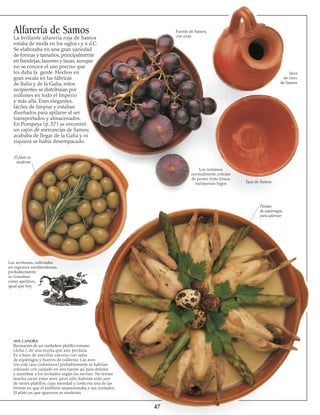 47
AVE CANORA
Recreación de un verdadero platillo romano
(dcha.), de una receta que aún perdura.
Es a base de avecillas canoras con salsa
de espárragos y huevos de codorniz. Las aves
(en este caso codornices) probablemente se habrían
colocado con cuidado en una fuente así para deleitar
y asombrar a los invitados según las servían. No tenían
mucha carne estas aves, pero sólo habrían sido uno
de varios platillos, cuya variedad y costo era una de las
formas en que el anfitrión impresionaba a sus invitados.
El plato en que aparecen es moderno.
Las aceitunas, cultivadas
en regiones mediterráneas,
probablemente
se tomaban 
como aperitivo,
igual que hoy
Puntas
de espárragos,
para adornar
Taza de Samos
Los romanos
normalmente comían
de postre fruta fres­ca,
incluyendo higos
El plato es
moderno
Alfarería de Samos
La brillante alfarería roja de Samos
estaba de moda en los siglos i y ii d.C.
Se elaboraba en una gran variedad
de formas y tamaños, principalmente
en bandejas, tazones y tazas, aunque
no se conoce el uso preciso que
les daba la gente. Hechos en
gran escala en las fábricas
de Italia y de la Galia, estos
recipientes se distribuían por
millones en todo el Imperio
y más allá. Eran elegantes,
fáciles de limpiar y estaban
diseñados para apilarse al ser
transportados y almacenados.
En Pompeya (p. 57) se encontró
un cajón de mercancías de Samos;
acababa de llegar de la Galia y ni
siquiera se había desempacado.
Fuente de Samos,
con uvas
Jarra
de vino,
de Samos
 