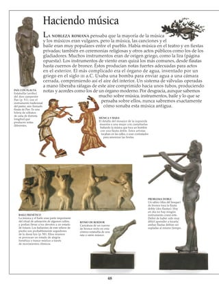 48
Haciendo música
La nobleza romana pensaba que la mayoría de la música
y los músicos eran vulgares, pero la música, las canciones y el
baile eran muy populares entre el pueblo. Había música en el teatro y en fiestas
privadas; también en ceremonias religiosas y otros actos públicos como los de los
gladiadores. Muchos instrumentos eran de origen griego, como la lira (página
opuesta). Los instrumentos de viento eran quizá los más comunes, desde flautas
hasta cuernos de bronce. Éstos producían notas fuertes adecuadas para actos
en el exterior. El más complicado era el órgano de agua, inventado por un
griego en el siglo iii a.C. Usaba una bomba para enviar agua a una cámara
cerrada, comprimiendo así el aire del interior. Un sistema de válvulas operadas
a mano liberaba ráfagas de este aire comprimido hacia unos tubos, produciendo
notas y acordes como los de un órgano moderno. Por desgracia, aunque sabemos
mucho sobre música, instrumentos, baile y lo que se
pensaba sobre ellos, nunca sabremos exactamente
cómo sonaba esta música antigua.
PAN CON FLAUTA
Estatuilla (arriba)
del dios campestre
Pan (p. 51), con el
instrumento tradicional
del pastor, aún llamado
flauta de Pan. Es una
hilera de silbatos
de caña de distinta
longitud que
producen notas
diferentes.
MÚSICA Y BAILE
El detalle del mosaico de la izquierda
muestra a una mujer con castañuelas
bailando la música que toca un hombre
con una flauta doble. Estos artistas
tocaban en las calles, o eran contratados
para amenizar las fiestas.
BAILE FRENÉTICO
La música y el baile eran parte importante
del ritual de adoración de algunos cultos,
y podían llevar a los devotos a un estado
de éxtasis. Los bailarines de este relieve de
piedra son probablemente seguidores
de la diosa Isis (p. 50). Ellos mismos
se provocan un estado de alegría
frenética o trance místico a través
de movimientos rítmicos.
RITMO DE ROEDOR
Caricatura de un cuerno
de bronce recto en esta
cómica estatuilla de una
rata o ratón músico.
PROBLEMA DOBLE
Un sátiro (dios del bosque)
de bronce toca la flauta
doble (dos flautas). Hoy
en día no hay ningún
instrumento como éste.
Debió de haber sido muy
difícil aprender a tocarla:
ambas flautas debían ser
sopladas al mismo tiempo.
 