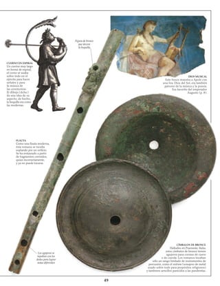 49
CUERNO EN ESPIRAL
Un cuerno muy largo
en forma de espiral,
el corno se usaba
sobre todo en el
ejército para hacer
señales y para
la música de
las ceremonias.
El dibujo (dcha.)
da una idea de su
aspecto; de hecho,
la boquilla era como
las modernas.
FLAUTA
Como una flauta moderna,
ésta romana se tocaba
soplando por un orificio.
Se ha restaurado a partir
de fragmentos corroídos,
quizá incorrectamente,
y ya no puede tocarse.
Figura de bronce
que decora
la boquilla
DIOS MUSICAL
Este fresco muestra a Apolo con
una lira. Dios del Sol, era también
patrono de la música y la poesía.
Era favorito del emperador
Augusto (p. 8).
CÍMBALOS DE BRONCE
Hallados en Praeneste, Italia,
estos címbalos de bronce tienen
agujeros para correas de cuero
o de cuerda. Los romanos tocaban
sólo un rango limitado de instrumentos de
percusión, como el sistrum (sonajero de metal
usado sobre todo para propósitos religiosos)
y tambores sencillos parecidos a las panderetas.
Los agujeros se
tapaban con los
dedos para lograr
notas diferentes
 