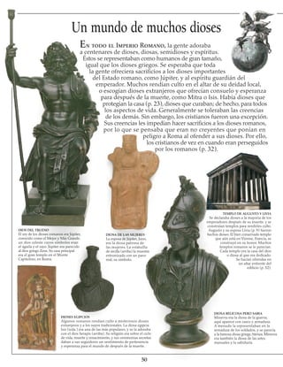 50
Un mundo de muchos dioses
En todo el Imperio Romano, la gente adoraba
a centenares de dioses, diosas, semidioses y espíritus.
Éstos se representaban como humanos de gran tamaño,
igual que los dioses griegos. Se esperaba que toda
la gente ofreciera sacrificios a los dioses importantes
del Estado romano, como Júpiter, y al espíritu guardián del
emperador. Muchos rendían culto en el altar de su deidad local,
o escogían dioses extranjeros que ofrecían consuelo y esperanza
para después de la muerte, como Mitra o Isis. Había dioses que
protegían la casa (p. 23), dioses que curaban; de hecho, para todos
los aspectos de vida. Generalmente se toleraban las creencias
de los demás. Sin embargo, los cristianos fueron una excepción.
Sus creencias les impedían hacer sacrificios a los dioses romanos,
por lo que se pensaba que eran no creyentes que ponían en
peligro a Roma al ofender a sus dioses. Por ello,
los cristianos de vez en cuando eran perseguidos
por los romanos (p. 32).
DIOS DEL TRUENO
El rey de los dioses romanos era Júpiter,
conocido como el Mejor y Más Grande,
un dios celeste cuyos símbolos eran
el águila y el rayo. Júpiter era parecido
al dios griego Zeus. Su casa principal
era el gran templo en el Monte
Capitolino, en Roma.
DIOSES EGIPCIOS
Algunos romanos rendían culto a misteriosos dioses
extranjeros y a los suyos tradicionales. La diosa egipcia
Isis (izda.) era una de las más populares, y se la adoraba
con el dios Serapis (arriba). Su religión era sobre el ciclo
de vida, muerte y renacimiento, y sus ceremonias secretas
daban a sus seguidores un sentimiento de pertenencia
y esperanza para el mundo de después de la muerte.
DIOSA DE LAS MUJERES
La esposa de Júpiter, Juno,
era la diosa patrona de
las mujeres. La estatuilla
de arcilla (arriba) la muestra
entronizada con un pavo
real, su símbolo.
TEMPLO DE AUGUSTO Y LIVIA
Se declaraba dioses a la mayoría de los
emperadores después de su muerte, y se
construían templos para rendirles culto.
Augusto y su esposa Livia (p. 9) fueron
hechos dioses. El bien conservado templo
que aún está en Vienne, Francia, se
construyó en su honor. Muchos
templos romanos se le parecían.
Cada templo era la casa del dios
o diosa al que era dedicado.
Se hacían ofrendas en
un altar enfrente del
edificio (p. 52).
DIOSA BELICOSA PERO SABIA
Minerva era la diosa de la guerra;
aquí aparece con casco y armadura.
A menudo la representaban en la
armadura de los soldados, y se parecía
a la famosa diosa griega Atenea. Minerva
era también la diosa de las artes
manuales y la sabiduría.
 