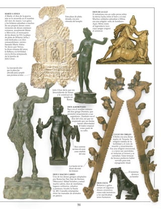 51
MARTE Y VENUS
A Marte, el dios de la guerra,
aún se le recuerda en el nombre
del mes de marzo. Los galos
y los britanos adoraban a muchos
de sus propios dioses como
versiones de dioses similares
romanos, usualmente Marte
o Mercurio, el mensajero
de los dioses (p. 53). La placa
de plata de Britania (dcha.)
está dedicada a un dios
romanobritano «mixto»
llamado Marte Alator.
Se decía que Venus,
la diosa romana del amor,
la belleza y la fertilidad,
era la divina antepasada
de la familia de
Julio César.
La inscripción dice
que la placa fue
ofrecida para cumplir
una promesa al dios
Esta placa de plata,
dorada, era una
ofrenda del templo
DIOS DE LA LUZ
El mitraísmo era un culto persa sobre
la eterna lucha entre el bien y el mal.
Muchos soldados adoraban a Mitra;
era una religión «sólo de hombres».
Aquí, Mitra mata
al legendario toro
cuya sangre originó
el universo.
Julio César decía que era
descendiente de Venus
y le construyó un
templo en
Roma
DIOS ALBOROTADO
Baco era el nombre romano
del dios griego Dionisio, que
prometió renacimiento a sus
seguidores. ¡También era el
dios del vino, así que no
sorprende que sus fiestas
fueran alborotadas!
El teatro empezó
como parte de
su culto.
CULTO DE CIBELES
Cibeles era una diosa
madre de Turquía. Su
religión trataba de la
fertilidad y el ciclo de
muerte y renacimiento.
Era una religión emocional,
y a veces sus sacerdotes
se inducían al frenesí y se
castraban. Estas tenazas
de bronce pudieron haber
servido para este
repugnante ritual.
Baco sostiene
racimos de uvas
como símbolo
del vino
Los bustos de los
dioses decoran
las tenazas
DIOS Y MACHO CABRÍO
Uno de los dioses griegos adoptados
por Roma fue Pan, hijo de Hermes
(Mercurio). Mitad hombre y mitad
macho cabrío, dios de montañas,
lugares solitarios, rebaños
y pastores, tocaba la flauta
(p. 48). Causaba estampidas
entre las manadas de animales
en pánico.
DIOS CELTA
Britanos y galos
creían en algunos
dioses siniestros
como este monstruo,
y les sacrificaban
seres humanos.
El monstruo
devora a
un hombre
 