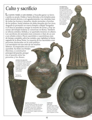 Culto y sacrificio
La gente temía a los dioses, y buscaba ganar su favor,
o pedía su ayuda. Oraba y hacía ofrendas a los templos para
pedir favores divinos, o en agradecimiento. Las ofrendas eran
de todas las formas y tamaños: desde monedas y broches
de los pobres, hasta estatuas de plata donadas por los ricos.
Augusto le prometió un nuevo templo a Marte Vengador
si el dios lo ayudaba a vengar la muerte de César, y hoy las
ruinas del templo todavía se conservan en Roma. También
se ofrecía comida y bebida, y se quemaba incienso en altares.
Los sacrificios de animales eran comunes e iban de un ave
a un rebaño entero. Pocos sacerdotes o sacerdotisas eran
de tiempo completo, salvo las vestales, que vigilaban la llama
sagrada de la diosa Vesta. La mayoría de los sacerdotes eran
personas destacadas en la vida pública
y el sacerdocio era uno más de sus muchos
deberes. El emperador era el sumo
sacerdote. Su título era Pontifex
Maximus, o constructor
principal del puente, porque
era el puente entre las
personas y los dioses.
SACERDOTISA
SACRIFICADORA
Una sacerdotisa vierte
una libación (quizá leche,
aceite, o vino) en un altar
como ofrenda. En varias
religiones las mujeres
eran las principales
o únicas adoradoras.
Los cultos de Vesta,
Isis, y Cibeles
se asociaban
particularmente
con mujeres.
BAJO EL CUCHILLO
Se sacrificaban animales de varias
maneras; las bestias más grandes
se mataban con hacha. Luego se
usaba un cuchillo para degollarlas.
Se les sacaban las entrañas para
que los sacerdotes (página opuesta)
las estudiaran.
Mango de
cabeza de león
ÁNFORA DE LIBACIÓN
Un ánfora de bronce como ésta
se usaba para verter líquidos
en sacrificios. Ánfora, tazón
y cuchillo a menudo están
presentes en escenas
religiosas junto con
otros objetos
sacerdotales.
TAZÓN DE
LIBACIÓN
Se usaba para verter
líquidos sobre el fuego
del altar. Su humo y el
de la carne quemada
subirían a los cielos
para complacer al dios.
52
 