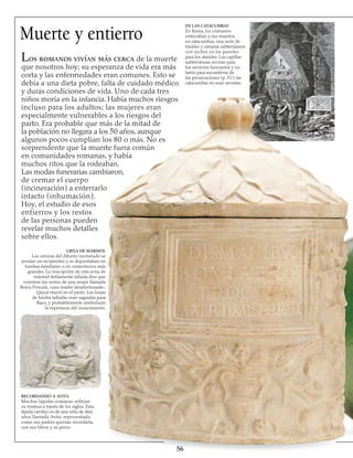 Muerte y entierro
Los romanos vivían más cerca de la muerte
que nosotros hoy; su esperanza de vida era más
corta y las enfermedades eran comunes. Esto se
debía a una dieta pobre, falta de cuidado médico
y duras condiciones de vida. Uno de cada tres
niños moría en la infancia. Había muchos riesgos
incluso para los adultos; las mujeres eran
especialmente vulnerables a los riesgos del
parto. Era probable que más de la mitad de
la población no llegara a los 50 años, aunque
algunos pocos cumplían los 80 o más. No es
sorprendente que la muerte fuera común
en comunidades romanas, y había
muchos ritos que la rodeaban.
Las modas funerarias cambiaron,
de cremar el cuerpo
(incineración) a enterrarlo
intacto (inhumación).
Hoy, el estudio de esos
entierros y los restos
de las personas pueden
revelar muchos detalles
sobre ellos.
RECORDANDO A AVITA
Muchas lápidas romanas reflejan
su tristeza a través de los siglos. Esta
lápida (arriba) es de una niña de diez
años llamada Avita, representada
como sus padres querían recordarla,
con sus libros y su perro.
URNA DE MÁRMOL
Las cenizas del difunto incinerado se
ponían en recipientes y se depositaban en
tumbas familiares o en cementerios más
grandes. La inscripción de esta urna de
mármol bellamente tallada dice que
contiene los restos de una mujer llamada
Bovia Procula, «una madre desafortunada».
Quizá murió en el parto. Las hojas
de hiedra talladas eran sagradas para
Baco, y probablemente simbolizan
la esperanza del renacimiento.
56
EN LAS CATACUMBAS
En Roma, los cristianos
enterraban a sus muertos
en catacumbas, una serie de
túneles y cámaras subterráneos
con nichos en las paredes
para los ataúdes. Las capillas
subterráneas servían para
los servicios funerarios y no
tanto para esconderse de
las persecuciones (p. 51); las
catacumbas no eran secretas.
 