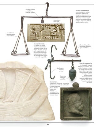 61
Las cadenas se
sustituyeron por
éstas modernas
Este peso permitía
usar la balanza
como una romana
BALANZAS DE BRONCE
Los comerciantes usaban
dos tipos de balanzas
para pesar desde verduras
hasta oro: balanzas sencillas
de bronce como ésta y de
otro tipo, llamadas romanas
(abajo). Ambas se utilizan
aún en muchos países.
Romana para
pesar carne
Los platillos podían
sacarse de los ganchos
para usar bolsas
ROMANA DE BRONCE
La romana se colgaba
del gancho superior. Para
pesar, el artículo se fijaba
al gancho inferior de la
izquierda, y el peso del
lado derecho se movía
hasta que el brazo
se equilibraba
horizontalmente.
Entonces se leía cuánto
pesaba en la escala
inscrita a lo largo
del brazo.
Ganchos para
las bolsas
de pesar
El peso tiene
la forma de
una bellota
PESO OFICIAL
Este peso de bronce de Turquía está
decorado con un busto de Hércules.
Tiene los nombres
de dos oficiales
locales. Los
pesos se
verificaban para
evitar estafas con
medidas falsas.
EN LA CARNICERÍA
Un relieve en piedra
muestra a un carnicero
trabajando con un hacha.
Trozos de carne cuelgan
de la viga de arriba. La
mujer sentada quizá es
una clienta con su lista
de compras en el regazo,
y esperando su pedido.
 
