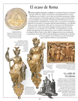 62
El ocaso de Roma
Se efectuaron grandes cambios en el Imperio Romano después
del año 200 d.C. Hubo constantes enfrentamientos con los
«bárbaros» en el norte, y en el este con los belicosos persas. Había
caos económico y frecuentes guerras civiles, ya que los generales
se enfrentaban por el poder. Finalmente Diocleciano y sus tres
coemperadores restablecieron la paz, pero a un precio; el Imperio
padeció un creciente y corrupto sistema administrativo y un ejército
cada vez más impotente. Uno de los sucesores de Diocleciano,
Constantino, creía que había llegado al poder gracias al dios
cristiano, y a su muerte en el año 337, el cristianismo no sólo
había emergido de las sombras sino que se había convertido en
la religión oficial. Para el año 400, el paganismo ya era rechazado
y reprimido. En el año 395 el Imperio Romano finalmente se dividió
en dos estados, el de Oriente y el de Occidente,
que tendrían destinos muy diferentes.
FAMILIA CRISTIANA
Fragmento de vidrio con oro: una
familia con el primitivo símbolo
cristiano chi (X)-rho (P), formado
con las primeras dos letras del
nombre de Cristo en griego.
OCCIDENTE LATINO...
Esta estatuilla de plata (abajo)
representa a Roma, la vieja
capital, pagana y occidental.
Ambas figuras son del tesoro
del monte
Esquilino
encontrado
en Roma
en el siglo iv.
...Y ORIENTE GRIEGO
Arriba, personi­ficación
de Constantinopla, la
nueva capital oriental
y ciudad cristiana, fundada
por Constantino (arriba).
Hoy se llama Estambul.
Las 30 piezas de
plata pagadas a
Judas por su
traición
CRISTO EN LA CRUZ
Un diseño elaborado en una caja de marfil
representa la crucifixión de Cristo, y a Judas
colgado (izda.). Data del año 420. En tiempos
romanos se representaba a menudo
a Cristo sin barba.
La caída de
Occidente
Abajo, el elegante bautizo
de Constantino, el primer
emperador
cristiano
Mientras que el cristianismo
triunfaba, el Imperio de Occidente
empezaba a desmoronarse bajo
la tensión de la derrota militar
y la crisis económica. La frontera
del Rin fue traspasada en 406,
y los germanos invadieron
el Imperio. En 4l0 la propia
Roma fue saqueada, y en 476 el
último emperador occidental fue
destituido. Roma había
caído, pero el Imperio
de Oriente seguía vivo.
 