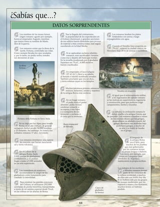 ¿Sabías que...?
Los nombres de los meses tienen
origen romano: agosto por ejemplo,
honra al emperador Augusto, mientras
que marzo toma su nombre de Marte,
dios de la guerra.
Los romanos creían que la diosa de la
suerte, Fortuna, controlaba sus vidas.
Como siempre llevaba los ojos vendados
y, por lo tanto, no podía verlos, tomaba
sus decisiones al azar.
En su viaje por los Alpes para invadir
Roma, en el año 218 a.C., el general
cartaginés Aníbal perdió 14.000 hombres
y 25 elefantes. Sin embargo, les tomó a los
soldados romanos 17 años derrotarlo.
Los romanos inventaron una especie
de concreto, que hacían mezclando
cal y tierra volcánica.
En el Coliseo de la
antigua Roma, hasta
5.000 parejas de gladiadores
combatieron, y se podían
llegar a matar a 5.000 animales
en un solo espectáculo.
Los curanderos en ocasiones
recomendaban la sangre de los
gladiadores como tratamiento para
combatir la infertilidad.
Para construir las paredes exteriores
del Coliseo, se utilizaron 292.000
carretadas de piedra travertina, transportadas
a través de un camino especial desde Tívoli,
en las colinas en las afueras de Roma.
Tras la llegada del cristianismo,
la popularidad de los espectáculos en
el Coliseo disminuyó, y grandes secciones
de ese edificio fueron demolidas para proveer
de material a otras construcciones. Esto seguía
sucediendo en la Edad Media.
Si se capturaban esclavos rebeldes
romanos, eran sacrificados: clavados
a una cruz y dejados ahí hasta que morían.
En la revuelta encabezada por el gladiador
Espartaco en 73 a.C., 6.000 esclavos
fueron crucificados.
Un emperador, el loco Calígula
(37-41 d.C.), llevó a su caballo
al Senado e intentó nombrarlo senador.
También proclamó que era un dios,
y tenía estatuas suyas en los templos.
Muchos talentosos pintores, artesanos,
músicos, bailarines, actores y maestros
de la antigua Roma eran esclavos.
En un hogar romano,
el padre tenía el poder
absoluto: podía incluso
condenar a muerte a
su esposa, a sus hijos
y a cualquiera de sus
sirvientes y esclavos si
él creía que lo merecían.
Los romanos lavaban los platos
frotándolos con arena y luego
enjuagándolos con agua.
Cuando el Vesubio hizo erupción en
79 d.C., enterró la ciudad costera de
Herculano bajo 20 m de cenizas y escombros.
Al igual que el entrenamiento militar,
a los legionarios del ejército romano
se les instruía en supervivencia, ingeniería
y construcción, para que pudieran erigir
campamentos, fuertes y murallas.
La cultura y la civilización romana le
deben mucho a la antigua Grecia, que
las precedió. Los romanos adoraban a varios
de los mismos dioses que los griegos,
desarrollaron su alfabeto a partir del
griego, diseñaron sus monedas bajo
prototipos griegos, y mucho de
su arte y su teatro se basaba
en el griego.
El lenguaje de
la antigua Roma
era el latín, pero
muchos de los pueblos
que eran gobernados
por los romanos tenían
su propia lengua o dialecto.
Los oscos, por ejemplo, que
vivían en Campania (área
alrededor de Nápoles),
mantuvieron su propia escritura.
Los trabajos de los escritores
y filósofos romanos forman
parte de los cimientos de
la cultura occidental, y muchos
de ellos aún son leídos hoy día.
Si no hubiera sido por los grupos
de monjes medievales que los
copiaron a mano y los ilustraron,
muchos textos se habrían
perdido.
64
DATOS SORPRENDENTES
Fontana della Fortuna en Fano, Italia
La diosa
Fortuna
Vesubio en erupción
Casco de
gladiador,
de bronce
Busto ornamental
de Hércules
 