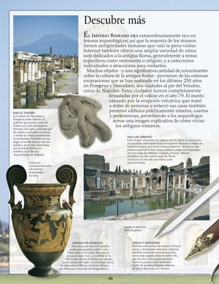 El Imperio Romano era extraordinariamente rico en
tesoros arqueológicos, así que la mayoría de los museos
tienen antigüedades romanas que vale la pena visitar.
Internet también ofrece una amplia variedad de sitios
web dedicados a la antigua Roma, generalmente a temas
específicos como vestimenta o religión, y a colecciones
individuales o atracciones para visitantes.
Muchos objetos –y una significativa cantidad de conocimiento
sobre la cultura de la antigua Roma– provienen de las extensas
excavaciones que se han realizado en los últimos 250 años
en Pompeya y Herculano, dos ciudades al pie del Vesubio,
cerca de Nápoles. Estas ciudades fueron completamente
devastadas por el volcán en el año 79. El manto
causado por la erupción volcánica que mató
a miles de personas y enterró sus casas también
preservó edificios prácticamente intactos, cuartos
y pertenencias, permitiendo a los arqueólogos
armar una imagen explicativa de cómo vivían
los antiguos romanos.
68
BAJO EL VESUBIO
Las ruinas de Herculano y
Pompeya están abiertas al
público, que puede echar un
vistazo a la vida del Imperio
Romano del siglo i, caminar por
las calles y mercados en ruinas,
y visitar las villas parcialmente
reconstruidas. Tomados en ese
lugar, el molde de yeso de una
madre y de su hijo enterrados
por el volcán (dcha.) se
exhiben en el Museo
Arqueológico de Nápoles.
Descubre más
Urnas tan
ricamente decoradas
sólo habrían
pertenecido a
los ricos
VILLA DE ADRIANO
Este refugio campestre fue alguna vez el centro de una de las
propiedades más espléndidas del Imperio Romano (cubría un
territorio mayor que el de la Roma Imperial). El terreno del
palacio imperial incluía varios edificios pequeños inspirados
por los viajes de Adriano a Egipto y Grecia. Abierta
al público, la villa está al oeste de Tivoli,
ciudad en la cima de una colina, justo
fuera de Roma.
Espada de doble filo
llamada gladius
ARTEFACTOS ANTIGUOS
Esta urna con asas en espiral se
usaba para guardar aceite o vino.
Decorada en un estilo libre que se
asocia al siglo iv a.C., se exhibe en la
Villa Giulia afuera de Roma, un refugio
en el campo, del siglo xvi, en el que ahora
se encuentra el Museo Nacional Etrusco,
que tiene una colección de antigüedades.
ARMAS Y ARMADURA
Muchas colecciones de museo incluyen
armas y armaduras romanas; Algunas
también muestran reconstrucciones
como esta espada corta de doble filo,
que era muy eficaz para apuñalar.
Tiene su propia vaina adornada,
hecha de madera delgada cubierta
de piel y decorada con bronce.
 