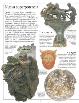 Nueva superpotencia
Según la leyenda, Roma fue fundada en
753 a.C. por Rómulo y Remo, hijos del dios
de la guerra, Marte. Se construyó en siete
colinas al lado del río Tíber, en las fronteras de
Etruria. Fue gobernada por reyes hasta 509 a.C.,
cuando los nobles destituyeron al rey etrusco
Tarquinio el Soberbio. Roma se volvió una
república, gobernada por dos cónsules elegidos
del Senado cada año (p. 16). Predominó sobre
sus vecinos en Italia, y aprendió acerca de la
civilización griega gracias a sus ciudades-Estado
en el sur. En 260 a.C. Roma era una potencia.
Un desacuerdo con el imperio comercial de
Cartago, en África del Norte, llevó a un siglo
de guerras terribles en las que Cartago fue
vencida en l46 a.C., dejando a Roma como
la potencia más grande del Mediterráneo.
ARTE REALISTA
Parte de una armadura que
muestra a un griego en
combate con una amazona
(mujer guerrera). Los
romanos admiraban
y copiaban las figuras
realistas del arte
griego.

Los etruscos
DIOS DEL RÍO
Esta cara de arcilla
pintada muestra
la habilidad griega
para la alfarería.
DIOSA DEL AMOR
Placa de plata de
Afrodita, la diosa
griega del amor,
Venus para los
romanos.
Los griegos
DISEÑO ETRUSCO
Un carro de tres
caballos arrollando a
un hombre es el diseño
de este retrete etrusco.
Los etruscos pudieron
haber dado a Roma
la idea del carro de
carreras (p. 34)
y las luchas de
gladiadores
en la arena
(p. 30).
Los etruscos vivían en un
grupo de ciudades-Estado
del norte de Roma, y
estaban muy influidos
por Grecia. Eran
grandes comerciantes,
arquitectos e ingenieros,
e influyeron mucho en
los comienzos de Roma
Los griegos habían colonizado las
costas de Sicilia y el sur de Italia,
y la fértil tierra había hecho que
muchas ciudades prosperaran,
con templos espléndidos y
casas ricamente amuebladas.
Estas colonias griegas pasaron
finalmente a estar bajo control
romano, pero conservaron su arte,
su literatura y su conocimiento.
 