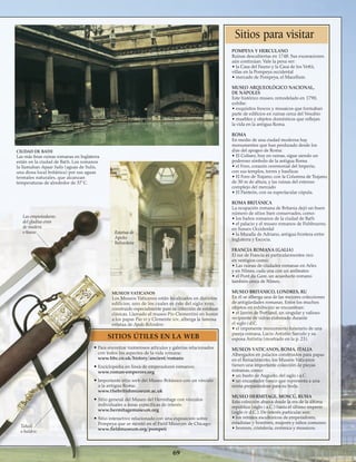 69
Tahalí
o baldric
Las empuñaduras
del gladius eran
de madera
o hueso
MUSEOS VATICANOS
Los Museos Vaticanos están localizados en distintos
edificios, uno de los cuales es éste del siglo xviii,
construido especialmente para su colección de estatuas
clásicas. Llamado el museo Pío Clementini en honor
a los papas Pío vi y Clemente xiv, alberga la famosa
estatua de Apolo Belvedere.
CIUDAD DE BATH
Las más finas ruinas romanas en Inglaterra
están en la ciudad de Bath. Los romanos
la llamaban Aquae Sulis (aguas de Sulis,
una diosa local británica) por sus aguas
termales naturales, que alcanzan
temperaturas de alrededor de 37˚C.
• Para encontrar numerosos artículos y galerías relacionados
con todos los aspectos de la vida romana:
www.bbc.co.uk/history/ancient/romans
• Enciclopedia en línea de emperadores romanos:
www.roman-emperors.org
• Importante sitio web del Museo Británico con un vínculo
a la antigua Roma:
www.thebritishmuseum.ac.uk
• Sitio general del Museo del Hermitage con vínculos
individuales a áreas específicas de interés:
www.hermitagemuseum.org
• Sitio interactivo relacionado con una exposición sobre
Pompeya que se montó en el Field Museum de Chicago:
www.fieldmuseum.org/pompeii
Estatua de
Apolo
Belvedere
Sitios para visitar
pompeya y herculano
Ruinas descubiertas en 1748. Sus excavaciones
aún continúan. Vale la pena ver:
• la Casa del Fauno y la Casa de los Vettii,
villas en la Pompeya occidental
• mercado de Pompeya, el Macellum.
Museo arqueológico nacional,
de nápoles
Este histórico museo, remodelado en 1790,
exhibe:
• exquisitos frescos y mosaicos que formaban
parte de edificios en ruinas cerca del Vesubio
• muebles y objetos domésticos que reflejan
la vida en la antigua Roma.
Roma
En medio de una ciudad moderna hay
monumentos que han perdurado desde los
días del apogeo de Roma:
• El Coliseo, hoy en ruinas, sigue siendo un
poderoso símbolo de la antigua Roma
• el Foro, corazón ceremonial del Imperio,
con sus templos, torres y basílicas
• El Foro de Trajano, con la Columna de Trajano,
de 30 m de altura, y las ruinas del extenso
complejo del mercado
• El Panteón, con su espectacular cúpula.
Roma Británica
La ocupación romana de Britania dejó un buen
número de sitios bien conservados, como:
• los baños romanos de la ciudad de Bath
• el palacio y el museo romanos de Fishbourne,
en Sussex Occidental
• la Muralla de Adriano, antigua frontera entre
Inglaterra y Escocia.
Francia Romana (Galia)
El sur de Francia es particularmentee rico
en vestigios como:
• Las ruinas de ciudades romanas en Arles
y en Nîmes, cada una con un anfiteatro
• el Pont du Gare, un acueducto romano
también cerca de Nîmes.
museo británico, londres, ru
En él se alberga una de las mejores colecciones
de antigüedades romanas. Entre los muchos
objetos en exhibición se encuentran:
• el Jarrón de Portland, un singular y valioso
recipiente de vidrio elaborado durante
el siglo i d.C.
• el imponente monumento funerario de una
pareja romana, Lucio Antistio Sarculo y su
esposa Antistia (mostrado en la p. 23).
museoS vaticanoS, roma, Italia
Albergados en palacios construidos para papas
en el Renacimiento, los Museos Vaticanos
tienen una importante colección de piezas
romanas, como:
• un busto de Augusto, del siglo i a.C.
• un encantador fresco que representa a una
novia preparándose para su boda.
museo Hermitage, moscú, rusia
Esta colección abarca desde la era de la última
república (siglo i a.C.) hasta el último imperio
(siglo iv d.C.). De interés particular son:
• los retratos escultóricos de emperadores,
estadistas y hombres, mujeres y niños comunes
• bronces, cristalería, cerámica y mosaicos.
SITIOS ÚTILES EN LA WEB
 