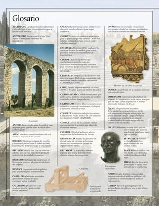 ACUEDUCTO Canal construido (subterráneo
o elevado) por el que se suministraba agua a
las ciudades romanas.
ANFITEATRO Arena ovalada al aire libre,
donde se realizaban combates de
gladiadores.
ÁNFORA Jarra con dos asas, de cuello y base
angostos, para guardar vino, aceite de oliva
u otro líquido.
ATRIO Vestíbulo central alrededor del cual
estaba la mayoría de los cuartos.
BALDRIC Tahalí que colgaba del hombro
y cruzaba el pecho hasta la cadera del lado
opuesto, para llevar una daga o una espada.
BALTEUS Cinturón con tiras de cuero de
adorno, que era una importante pieza del
uniforme de los soldados romanos.
BÁRBARO Palabra griega, luego usada en
Roma para nombrar a los que vivían fuera
del Imperio.
BASÍLICA Imponente edificio público,
para asuntos legales y ceremoniales.
CABALLERÍA Soldados montados
que estaban preparados para
explorar y pelear a caballo.
CALCEDONIA Cuarzo de color
usado en joyería y para esculpir
bustos pequeños.
CALIGAE Resistentes sandalias militares con
clavos de metal en la suela, para largas
caminatas.
CARRO Vehículo con ruedas originalmente
para la guerra, luego para carreras. Las de dos
caballos se llamaban bigae, y las de cuatro
caballos, quadrigae.
CATAPULTA Máquina militar usada por los
romanos durante los asedios, para lanzar
piedras y dardos sobre las murallas de
los enemigos.
CENSOR Oficial del gobierno que
mantenía un registro de todos los
ciudadanos romanos, asignaba contratos
para proyectos del gobierno, como caminos
y templos, y revisaba la membresía
del Senado.
CENTURIA Compañía de 80 hombres del
ejército romano. El oficial que comandaba cada
centuria se llamaba centurión (ver también
COHORTE, LEGIÓN).
CIRCO Estadio largo con asientos en hilera
donde se llevaban a cabo las carreras de carros.
CIUDAD-ESTADO Ciudad convencional que,
junto con su territorio circundante, es también
un estado político independiente.
CIUDADANO Hombre libre (no esclavo), con
un estatus respetado y numerosos privilegios
y derechos, como el de votar.
COHORTE Subdivisión del ejército romano.
Cada cohorte estaba dividida en seis centurias
(ver también LEGIÓN, CENTURIA).
CÓNSUL Uno de los dos oficiales electos
que compartían la posición más alta en la
República romana.
CUESTOR Oficial del gobierno, electo,
responsable de las finanzas del Estado.
DEMOCRACIA Sistema de gobierno en
el cual todas las personas gobernadas
tienen voz, normalmente a través de
representantes electos.
DICTADOR Un magistrado romano
especial que reunía poder absoluto
durante estados de emergencias.
DIVÁN Sillón sin respaldo, en ocasiones
con remates, donde los romanos se relajaban
y reclinaban durante las comidas formales.
DOMUS Casa privada, en la ciudad, a menudo
con un jardín atrás.
EMPERADOR Gobernante absoluto de un
imperio; un «emperador» tenía mayor jerarquía
que un «rey». César Augusto fue el primer
emperador romano, en 27 a.C.
ÉQUITE Originalmente, miembro
de la caballería romana; tenía que ser lo
suficientemente rico para poder pagar los
gastos de tener caballo. Luego se empleó
el término para nombrar a un soldado
o administrador rico cuyo rango sólo era
inferior al de un senador.
ESCLAVO Hombre, mujer o niño que era
propiedad de otra persona,
usualmente para hacer algún
tipo de trabajo.
ESTANDARTE Bandera
o estatuilla distintiva,
especialmente de una
unidad militar.
FASCES Haz de varillas con
una hacha que sobresalía;
simbolizaba la autoridad
legal.
FÍBULA Broche decorativo
para sujetar la capa y otros
artículos de la vestimenta.
FORO Mercado de plaza en una ciudad
romana, rodeado de edificios públicos. Allí
se llevaban a cabo los negocios públicos
y el comercio.
GALERA Barco de guerra griego o de la
antigua Roma, movido por una o más hileras
de remos.
Glosario
70
Acueducto
Catapulta
Aquí se ponía
la piedra que
sería lanzada
Mosaico de un carro de carreras
Un romano
acaudalado
 