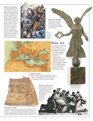 EJÉRCITO DE ELEFANTES
El creciente poder de Roma
enfrentó su prueba más
dura en 2l8 a.C., cuando
el general cartaginés Aníbal
pasó de España a Italia por
los Alpes con elefantes de
guerra, mostrados aquí en
una impresión victoriana.
Aníbal aplastó las legiones
enviadas contra él, pero
Roma se negó a admitir la
derrota. Él luchó en Italia
durante años, mientras
los romanos resistieron,
levantando ejército tras
ejército, y atacaron las
bases de Aníbal en España,
e incluso arribaron a África.
Finalmente los cartagineses
se retiraron. Roma había
ganado nuevas tierras,
a pesar del terrible costo.
SÍMBOLO DE VICTORIA
Los romanos concebían
el espíritu de la victoria
militar como una diosa.
En la estatuilla de bronce,
a la derecha, es representada
como un ángel.
Victoria
sostiene
una corona
de hojas
de laurel
Roma, rica
La guerra con Cartago
dio a Roma sus
primeras provincias
de ultramar, y guerra
con otros estados
poderosos hacia
el oriente.
Los generales
victoriosos le dieron
a Roma inmensas
riquezas, pero usaban
a los soldados para
sus propios fines,
lo que enfureció
al mundo romano.
LA SOMBRA DE ROMA
El Imperio Romano estaba dividido en provincias.
La mayoría del Mediterráneo había caído en 50 d.C,
y otras provincias siguieron en l50 años más.
El apogeo del Imperio ocurrió en el siglo ii.
MUERTE A UN DICTADOR
El general más famoso
de la República, Julio César,
derrotó a todos sus rivales
y gobernó Roma como
un dictador permanente.
Para el gusto de
los orgullosos
senadores,
parecía más
bien un rey 
(p. 16).
UN BUQUE DE GUERRA
Los romanos aprendieron de Cartago cómo luchar en el mar.
La placa de arcilla (arriba) muestra una galera de guerra,
de remos, con un ariete al frente para hundir otras naves. En
cubierta, soldados listos para abordar y capturar naves enemigas.
En época de paz, la flota mantenía los mares sin piratas.
Galia
España
África
Iliria
Siria
Egipto
Roma
Cartago
 