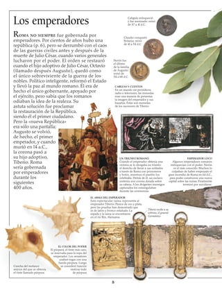 Los emperadores
Roma no siempre fue gobernada por
emperadores. Por cientos de años hubo una
república (p. 6), pero se derrumbó con el caos
de las guerras civiles antes y después de la
muerte de Julio César, cuando varios generales
lucharon por el poder. El orden se restauró
cuando el hijo adoptivo de Julio César, Octavio
(llamado después Augusto), quedó como
el único sobreviviente de la guerra de los
nobles. Político inteligente, reformó el Estado
y llevó la paz al mundo romano. Él era de
hecho el único gobernante, apoyado por
el ejército, pero sabía que los romanos
odiaban la idea de la realeza. Su
astuta solución fue proclamar
la restauración de la República,
siendo él el primer ciudadano.
Pero la «nueva República»
era sólo una pantalla;
Augusto se volvió,
de hecho, el primer
emperador, y cuando
murió en l4 a.C.,
la corona pasó a
su hijo adoptivo,
Tiberio. Roma
sería gobernada
por emperadores
durante los
siguientes
400 años.

Caligula enloqueció
y fue asesinado: reinó
de 37 a 4l d.C.
Claudio conquistó
Britania: reinó
de 4l a 54 d.C.
Nerón fue
el último
de la familia
de Augusto:
reinó de
54 a 68 d.C.
CABEZAS Y CUENTOS
En un mundo sin periódicos,
radio o televisión, las monedas
eran una manera de presentar
la imagen del emperador y sus
hazañas. Éstas son monedas
de los sucesores de Tiberio
Concha del molusco
múrice del que se obtenía
el tinte llamado púrpura.
EL COLOR DEL PODER
El púrpura, el tinte más caro,
se reservaba para la ropa del
emperador. Los senadores
usaban togas con una
banda púrpura. Luego
se consideró traición
vestirse todo
de púrpura
El ARMA DEL EMPERADOR
Esta espectacular vaina, representa al
emperador Tiberio. Parece de oro y plata,
pero las pruebas han demostrado que
es de latón y bronce estañado. La
espada y la vaina se encontraron
en el río Rín, Alemania.
Tiberio recibe a su
sobrino, el general
Germánico
UN TRIUNFO ROMANO
Cuando el emperador obtenía una
victoria se le otorgaba un triunfo:
el derecho de llevar a sus soldados
a través de Roma con prisioneros
y botín, mientras el pueblo los
celebraba. Detrás de él, un esclavo
sostenía una corona dorada sobre
su cabeza. A los dirigentes enemigos
capturados los estrangulaban
durante las ceremonias.
EMPERADOR LOCO
Algunos emperadores romanos
enloquecían con el poder. Nerón
es el más conocido. Muchos lo
culpaban de haber empezado el
gran incendio de Roma en 64 d.C.,
para poder construirse una nueva
capital sobre las ruinas. Finalmente
terminó por suicidarse.
 