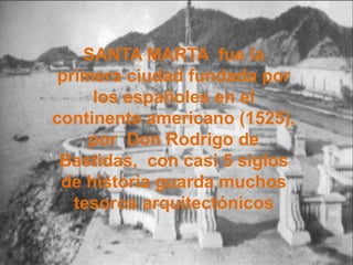 SANTA MARTA fue la primera ciudad fundada por los españoles en el continente americano (1525), por Don Rodrigo de Bastidas, con casi 5 siglos de historia guarda muchos tesoros arquitectónicos