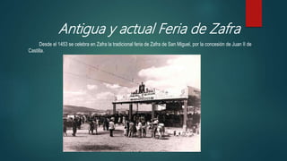 Antigua y actual Feria de Zafra
Desde el 1453 se celebra en Zafra la tradicional feria de Zafra de San Miguel, por la concesión de Juan II de
Castilla.
 