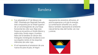 Bandera
 Fue adoptada el 27 de febrero de
1967. Diseñada por Reginald Samuels,
está compuesta por la mitad superior
de un sol emergiendo de una franja
horizontal de color azul. Bajo esta
franja se encuentra un fondo blanco y
sobre ésta, fondo negro. A ambos
lados de la bandera se ubican dos
triángulos rectángulos escalenos (con
sus ángulos rectos en las esquinas
inferiores) de color rojo.
 El sol representa el amanecer de una
nueva era para el país, el negro
representa los ancestros africanos, el
azul la esperanza y el rojo la energía.
La combinación amarillo oro, azul y
blanco también representa el ambiente
natural de las islas del Caribe: sol, mar
y arenas.
 