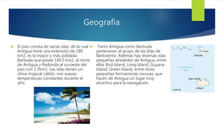 Geografía
 El país consta de varias islas, de la cual
Antigua tiene una extensión de 280
km2, es la mayor y más poblada;
Barbuda que posee 160.5 km2, al norte
de Antigua y Redonda al suroeste del
país con 1.5km2. Las islas tienen un
clima tropical cálido, con suaves
temperaturas constantes durante el
año.
 Tanto Antigua como Barbuda
pertenecen al grupo de las Islas de
Barlovento. Además hay diversas islas
pequeñas alrededor de Antigua, entre
ellas Bird Island, Long Island, Guyana
Island, Green Island, entre otras
pequeñas formaciones rocosas, que
hacen de Antigua un lugar muy
atractivo para la navegación.
 