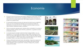 Economía
 El turismo domina la economía de Antigua y Barbuda, produciendo casi 60%
del PIB (producto interno bruto) y atrayendo el 40% de las inversiones. La
disminución de turistas desde el año 2000 obligó al gobierno a transformar
el país en un paraíso fiscal.
 Es importante también la producción agrícola de caña de azúcar, algodón y
frutas; así como el refinado de petróleo y las manufacturas textiles, la
ebanistería y la producción de ron. También se produce algo de cerveza,
ropa, cemento, artesanías locales y mobiliario.
 Entre sus productos agropecuarios, además de los nombrados, se cuentan la
papaya, guayaba, naranja, ananá, limones y zanahorias. Su ganado consiste
en bóvidos y lanares.
 La moneda oficial es el dólar Caribe Este (East Caribean Dollar), con una
paridad de 2,7:1 con el dólar de Estados Unidos (2009). El producto bruto
interno era de 11.000 dólares per cápita en 2003 y la tasa de inflación anual
es muy baja (0,4% en 2000). El país tiene una deuda externa de 231 millones
de dólares (2002) y una tasa de desempleo del 11% (2001).
 Antigua y Barbuda exporta derivados del petróleo, maquinaria, equipos de
transporte y alimentos a la Organización de Estados del Caribe Oriental
(16%), Barbados (15%), Guyana (4%), Trinidad y Tobago (2%) y Estados
Unidos (0,3%) (2000).
 
