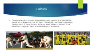 Cultura
 Predomina la cultura británica, influenciando varios aspectos de la sociedad. Un
ejemplo es su deporte nacional, el críquet. Este país fue cuna de varios jugadores
famosos como Sir Vivian Richards, Anderson "Andy" Roberts y Richard "Richie"
Richardson. Luego del críquet, está el fútbol, el surf, entre otros.
 