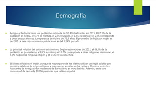 Demografía
 Antigua y Barbuda tiene una población estimada de 92 436 habitantes en 2015. El 87,3% de la
población es negra, el 4,7% es mestiza, el 2,7% hispanos, el 1,6% es blanca y el 2,7% corresponde
a otros grupos étnicos. La esperanza de vida es de 76,3 años. El promedio de hijos por mujer es
de 2,02. La tasa de crecimiento poblacional es del 1,24% por año.
 La principal religión del país es el cristianismo. Según estimaciones de 2011, el 68,3% de la
población es protestante, el 8,2% católico y el 12,2% corresponde a otras religiones. Asimismo, el
5,9% no profesa ninguna religión y el 5,5% no lo especifica.
 El idioma oficial es el inglés, aunque la mayor parte de los isleños utilizan un inglés criollo que
combina palabras de origen africano y expresiones propias de los nativos. El acento entre los
habitantes de Antigua y los residentes de Barbuda no es muy distinto. Además, existe una
comunidad de cerca de 10.000 personas que hablan español.
 