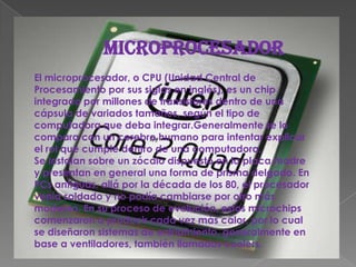 MICROPROCESADOREl microprocesador, o CPU (Unidad Central de Procesamiento por sus siglas en inglés), es un chip integrado por millones de transistores dentro de una cápsula de variados tamaños, según el tipo de computadora que deba integrar.Generalmente se lo compara con un cerebro humano para intentar explicar el rol que cumple dentro de una computadora.Se instalan sobre un zócalo dispuesto en la placa madre y presentan en general una forma de prisma delgado. En PCs antiguas, allá por la década de los 80, el procesador venía soldado y no podía cambiarse por otro más moderno. En su proceso de evolución, estos microchips comenzaron a producir cada vez más calor, por lo cual se diseñaron sistemas de enfriamiento, generalmente en base a ventiladores, también llamados coolers.