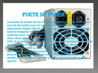 FUETE DE PODERLa fuente de poder de las maquinas genéricas y de marca son una de las partes que no se le presta atención ya que no representa ningún interés para el usuario, por ejemplo limpian toda la maquina excepto la fuente que si la observamos bien sabemos que convierte los 120 Volts a ±12 y a ±5 Volts entre otros, tiene otra función, la de sacar el aire caliente de nuestro CPU, si se obstruyen los conductos que tiene la fuente por dentro no podrá sacar el aire caliente, que en el caso de los procesadores AMD es muy importante porque se calientan demasiado, como una pequeña estufa. En algunos procesadores AMD esto trae como consecuencia que me quede sin procesador, ya que el calor excesivo hará que se queme