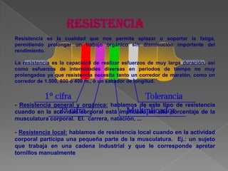 RESISTENCIAResistencia es la cualidad que nos permite aplazar o soportar la fatiga, permitiendo prolongar un trabajo orgánico sin disminución importante del rendimiento. La resistencia es la capacidad de realizar esfuerzos de muy larga duración, así como esfuerzos de intensidades diversas en períodos de tiempo no muy prolongados ya que resistencia necesita tanto un corredor de maratón, como un corredor de 1.500, 800 ó 400 m., ó un saltador de longitud. - Resistencia general y orgánica: hablamos de este tipo de resistencia cuando en la actividad corporal está implicado un alto porcentaje de la musculatura corporal.  El.  carrera, natación, ... - Resistencia local: hablamos de resistencia local cuando en la actividad corporal participa una pequeña parte de la musculatura.  Ej.: un sujeto que trabaja en una cadena industrial y que le corresponde apretar tornillos manualmente