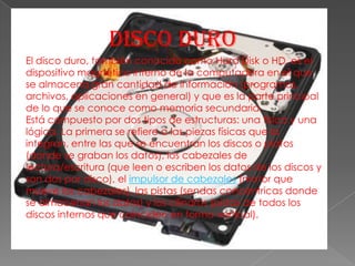 DISCO DUROEl disco duro, también conocido como Hard Disk o HD, es el dispositivo magnético interno de la computadora en el que se almacena gran cantidad de información (programas, archivos, aplicaciones en general) y que es la parte principal de lo que se conoce como memoria secundaria.Está compuesto por dos tipos de estructuras: una física y una lógica. La primera se refiere a las piezas físicas que la integran, entre las que se encuentran los discos o platos (donde se graban los datos), los cabezales de lectura/escritura (que leen o escriben los datos de los discos y son dos por disco), el impulsor de cabezales (motor que mueve los cabezales), las pistas (sendas concéntricas donde se almacenan los datos) y los cilindros (pistas de todos los discos internos que coinciden en forma vertical). 