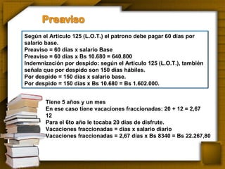 Tiene 5 años y un mes En ese caso tiene vacaciones fraccionadas: 20 + 12 = 2,67 12 Para el 6to año le tocaba 20 días de disfrute. Vacaciones fraccionadas = días x salario diario Vacaciones fraccionadas = 2,67 días x Bs 8340 = Bs 22.267,80 Según el Articulo 125 (L.O.T.) el patrono debe pagar 60 días por salario base. Preaviso = 60 días x salario Base Preaviso = 60 días x Bs 10.680 = 640.800 Indemnización por despido: según el Articulo 125 (L.O.T.), también señala que por despido son 150 días hábiles. Por despido = 150 días x salario base. Por despido = 150 días x Bs 10.680 = Bs 1.602.000. 