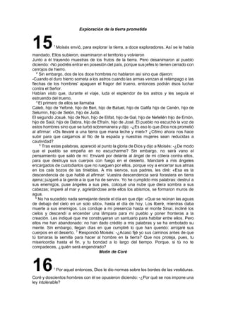 Exploración de la tierra prometida
151
Moisés envió, para explorar la tierra, a doce exploradores. Así se le había
mandado. Ellos subieron, examinaron el territorio y volvieron
Junto a él trayendo muestras de los frutos de la tierra. Pero desanimaron al pueblo
diciendo: -No podréis entrar en posesión del país, porque sus jefes lo tienen cerrado con
cerrojos de hierro.
2
Sin embargo, dos de los doce hombres no hablaron así sino que dijeron:
-Cuando el duro hierro someta a los astros cuando las armas venzan al relámpago o las
flechas de los hombres' apaguen el fragor del trueno, entonces podrán ésos luchar
contra el Señor.
Habían visto que, durante el viaje, luda el esplendor de los astros y les seguía el
estruendo del trueno.
3
El primero de ellos se llamaba
Caleb, hijo de Yefoné, hijo de Beri, hijo de Batuel, hijo de Galifa hijo de Cenén, hijo de
Selumín, hijo de Selón, hijo de Judá.
El segundo Josué, hijo de Nun, hijo de Elifat, hijo de Gal, hijo de Nefelién hijo de Emón,
hijo de Saúl, hijo de Dabra, hijo de Efraín, hijo de José. El pueblo no escuchó la voz de
estos hombres sino que se turbó sobremanera y dijo: -¿Es eso lo que Dios nos prometió
al afirmar: «Os llevaré a una tierra que mana leche y miel»? ¿C6mo ahora nos hace
subir para que caigamos al filo de la espada y nuestras mujeres sean reducidas a
cautividad?
5
Tras estas palabras, apareció al punto la gloria de Dios y dijo a Moisés: -¿De modo
que el pueblo se empeña en no escucharme? Sin embargo, no será vano el
pensamiento que salió de mí. Enviaré por delante al ángel de mi cólera contra ellos,
para que destruya sus cuerpos con fuego en el desierto. Mandaré a mis ángeles
encargados de custodiarlos que no rueguen por ellos, porque voy a encerrar sus almas
en los cala bozos de las tinieblas. A mis siervos, sus padres, les diré: «Esa es la
descendencia de que hablé al afirmar: Vuestra descendencia será forastera en tierra
ajena; juzgaré a la gente a la que ha de servir». Yo he cumplido mis palabras: destruí a
sus enemigos, puse ángeles a sus pies, coloqué una nube que diera sombra a sus
cabezas; imperé al mar y, agrietándose ante ellos los abismos, se formaron muros de
agua.
6
No ha sucedido nada semejante desde el día en que dije: «Que se reúnan las aguas
de debajo del cielo en un solo sitio», hasta el día de hoy. Los liberé, mientras daba
muerte a sus enemigos. Los conduje a mi presencia hasta el monte Sinaí, incliné los
cielos y descendí a encender una lámpara para mi pueblo y poner fronteras a la
creación. Les indiqué que me construyeran un santuario para habitar entre ellos. Pero
ellos me han abandonado: no han dado crédito a mis palabras y se ha embotado su
mente. Sin embargo, llegan días en que cumpliré lo que han querido: arrojaré sus
cuerpos en el desierto. 7
Respondió Moisés: -¿Acaso fijé yo sus caminos antes de que
tú tomaras la semilla para hacer al hombre en la tierra? Que nos proteja, pues, tu
misericordia hasta el fin, y tu bondad a lo largo del tiempo. Porque, si tú no te
compadeces, ¿quién será engendrado?
Motín de Coré
161
Por aquel entonces, Dios le dio normas sobre los bordes de las vestiduras.
Coré y doscientos hombres con él se opusieron diciendo: -¿Por qué se nos impone una
ley intolerable?
 