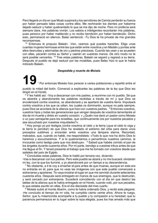 Pero llegará un día en que Moab suspirará y los servidores de Camós perderán su fuerza
por haber pensado tales cosas contra ellos. Me rechinarán los dientes por haberme
dejado seducir y haber quebrantado lo que se me dijo de noche. Pero mi profecía será
siempre clara, mis palabras vivirán. Los sabios e inteligentes recordarán mis palabras,
pues perezco por haber maldecido y no recibo bendición por haber bendecido. Dicho
esto, permaneció en silencio. Balac sentenció: -Tu Dios te ha privado de mis grandes
recompensas.
13
Entonces le propuso Balaán: -Ven, veamos qué puedes hacerles. Elige unas
cuantas mujeres hermosas entre las que están entre nosotros y en Madián y ponlas ante
ellos desnudas y adornadas de oro y piedras preciosas. Cuando las vean y se acuesten
con ellas, pecarán contra su Señor y caerán en vuestras manos. De otro modo no te
será posible vencerlos. 14
Tras estas palabras, Balaán se separó y regresó a su tierra.
Después el pueblo se dejó seducir por las moabitas, pues Balac hizo lo que le había
indicado Balaán.
Despedida y muerte de Moisés
191
Por entonces Moisés hizo perecer a varias poblaciones y repartió entre el
pueblo la mitad del botín. Comenzó a explicarles las palabras de la ley que Dios les
dirigió en el Horeb.
2
Y les habló así: -Voy a descansar con mis padres, a reunirme con mi pueblo. Sé que
os alzaréis y abandonaréis las palabras recibidas a través de mí y que Dios se
encolerizará contra vosotros, os abandonará y se apartará de vuestra tierra. Impulsará
contra vosotros a los que os odian, los cuales os dominarán, aunque no pata siempre,
pues Dios se acordará de la alianza que hizo con vuestros padres. 3
Entonces vosotros,
vuestros hijos y todas las generaciones que vengan después de vosotros lamentaréis el
día de mi muerte y diréis en vuestro corazón: « ¿Quién nos dará un pastor como Moisés
o un juez semejante para los israelitas, que continuamente ore por nuestros pecados y
sea escuchado por nuestras iniquidades?».
4
Hoy pongo yo por testigos contra vosotros al cielo y la tierra (¡que el cielo lo oiga y
la tierra lo perciba!) de que Dios ha revelado el extremo del orbe para daros unos
preceptos sublimes y encender entre vosotros una lámpara eterna. Recordad,
malvados, que, cuando os hablé, me respondisteis: «Todo lo que nos ha dicho Dios lo
haremos y escucharemos. Y si lo quebrantamos o pervertimos nuestros caminos, le
invocarás como testigo para que nos destruya». 5
Sabed que habéis comido el pan de
los ángeles durante cuarenta años. Por mi parte, bendigo a vuestras tribus antes de que
me llegue el fin. Y tened presente el trabajo que me he tomado con vosotros desde que
salisteis del país de Egipto.
6
Concluidas estas palabras, Dios le habló por tercera vez, diciendo:
-Vas a descansar con tus padres. Pero este pueblo se alzará y no me buscará: olvidarán
mi ley, con la que los iluminé, y yo abandonaré por un tiempo a su descendencia.
7
No obstante, a ti te voy a enseñar el país antes de que mueras, aunque en esta era
no entrarás en él, para que no veas las imágenes con que este pueblo comenzará a
extraviarse y apartarse. Te vaya mostrar el lugar en que me servirán durante setecientos
cuarenta años. Después será entregado en manos de sus enemigos, que lo destruirán,
y será cercado por extranjeros. Sucederá coincidiendo con el día en que destruí las
tablas de la alianza que te había entregado en el Horeb, cuando voló, por sus pecados,
lo que estaba escrito en ellas. Era el día diecisiete del mes cuarto.
8
Moisés subió al monte Abarim, como le había ordenado Dios, y recitó esta plegaria:
-He concluido el tiempo de mi vida, he cumplido ciento veinte años. Ahora te ruego,
Señor, que tu misericordia acompañe a tu pueblo y tu compasión a tu heredad; que tu
paciencia permanezca en tu lugar sobre la raza elegida, pues los has amado más que
 