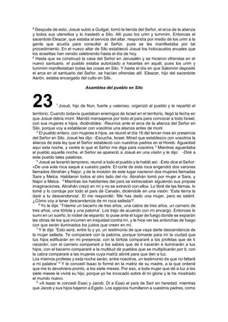 8
Después de esto, Josué subió a GuilgaI, tomó la tienda del Señor, el arca de la alianza
y todos sus utensilios y lo trasladó a Silo. Allí puso los urim y tummim. Entonces el
sacerdote Eleazar, que estaba al servicio del altar, respondía por medio de los urim a la
gente que acudía para consultar al Señor, pues se les manifestaba por tal
procedimiento. En el nuevo altar de Silo estableció Josué los holocaustos anuales que
los israelitas han venido celebrando hasta el día de hoy.
9
Hasta que se construyó la casa del Señor en Jerusalén y se hicieron ofrendas en el
nuevo santuario, el pueblo estaba autorizado a hacerlas en aquél, pues los urim y
tummim manifestaban todas las cosas en Silo. Y hasta el día en que Salomón depositó
el arca en el santuario del Señor, se hacían ofrendas allí. Eleazar, hijo del sacerdote
Aarón, estaba encargado del culto en Silo.
Asamblea del pueblo en Silo
23 1
Josué, hijo de Nun, fuerte y valeroso, organizó al pueblo y le repartió el
territorio. Cuando todavía quedaban enemigos de Israel en el territorio, llegó la fecha en
que Josué debía morir. Mandó mensajeros por todo el país para convocar a todo Israel,
con sus mujeres e hijos, diciéndoles: -Reuníos ante el arca de la alianza del Señor en
Silo, porque voy a establecer con vosotros una alianza antes de morir.
2
El pueblo entero, con mujeres e hijos, se reunió el día 16 del tercer mes en presencia
del Señor en Silo. Josué les dijo: -Escucha, Israel. Mirad que establezco con vosotros la
alianza de esta ley que el Señor estableció con nuestros padres en el Horeb. Aguardad
aquí esta noche, y veréis lo que el Señor me diga para vosotros 3
Mientras aguardaba
el pueblo aquella noche, el Señor se apareció a Josué en una visión y le dijo: -Diré a
este pueblo tales palabras.
4
Josué se levantó temprano, reunió a todo el pueblo y le habló así: -Esto dice el Señor:
«De una sola roca saqué a vuestro padre. El corte de esta roca engendró dos varones
llamados Abrahán y Najor, y de la incisión de este lugar nacieron dos mujeres llamadas
Sara y Melca. Habitaron todos al otro lado del río. Abrahán tomó por mujer a Sara, y
Najor a Melca. 5
Mientras los habitantes del país se extraviaban siguiendo sus propias
imaginaciones, Abrahán creyó en mí y no se extravió con ellos. Lo libré de las llamas, lo
tomé y lo conduje por todo el país de Canaán, diciéndole en una visión: 'Esta tierra la
daré a tu descendencia'. El me respondió: 'Me has dado una mujer, pero es estéril.
¿Cómo voy a tener descendencia de mi roca sellada?'.
6
Yo le dije: 'Tráeme un becerro de tres años, una cabra de tres años, un carnero de
tres años, una tórtola y una paloma'. Los trajo de acuerdo con mi encargo. Entonces lo
sumí en un sueño, lo rodeé de espanto: lo puse ante el lugar de fuego donde se expiarán
las obras de los que incurren en iniquidad contra mí, y le hice ver las antorchas de fuego
con que serán iluminados los justos que creen en mí.
7
Y le dije: 'Esto será, entre tú y yo, un testimonio de que vaya darte descendencia de
la mujer sellada. Te compararé con la paloma, porque tomaste para mí la ciudad que
tus hijos edificarán en mi presencia; con la tórtola compararé a los profetas que de ti
nacerán; con el carnero compararé a los sabios que de ti nacerán e iluminarán a tus
hijos; con el becerro compararé a la multitud de pueblos que se multiplicarán por ti; con
la cabra compararé a las mujeres cuya matriz abriré para que den a luz.
Los mismos profetas y esta noche serán, entre nosotros, un testimonio de que no faltaré
a mi palabra' 8
Y le concedí Isaac lo formé en la matriz de su madre, a la que ordené
que me lo devolviera pronto, a los siete meses. Por eso, a toda mujer que dé a luz a los
siete meses le vivirá su hijo, porque yo he invocado sobre él mi gloria y le he mostrado
el mundo nuevo.
9
»A Isaac le concedí Esaú y Jacob. Di a Esaú el país de Seír en heredad, mientras
que Jacob y sus hijos bajaron a Egipto. Los egipcios humillaron a vuestros padres, como
 