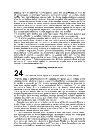 sabéis; pero yo me acordé de vuestros padres. Mandé a mi amigo Moisés, los liberé de
allí y machaqué a sus enemigos.10
Los saqué con mano levantada y los conduje a través
del Mar Rojo; extendí bajo sus pies una nube y los llevé a través del abismo: .Los guié
al pie del monte Sinaí, incliné los cielos y descendí. Inmovilicé la llama del fuego, congelé
las corrientes del abismo, detuve el curso de las estrellas, amansé el estampido de los
truenos anulé la fuerza del viento, increpé a la muchedumbre de las nubes 'frené sus
movimientos y suspendí el torbellino de las milicias celestes: Hice esto para no estropear
mi alianza, pues todo se movía con mi descenso y todo se agitaba con mi llegada. No
permití que los de mi pueblo se dispersaran, sino que les di mi ley y los iluminé, para
que con este comportamiento vivieran, llegaran a viejos y no murieran.
11
Y a vosotros os he traído a esta tierra y os he dado viñas. Habitáis en ciudades que
no habéis edificado. He cumplido mi alianza, la que anuncié a vuestros padres.
12
»Si ahora escucháis a vuestros padres, pondré mi corazón entre vosotros para
siempre y os cubriré con mi sombra, para que vuestros enemigos no logren venceros.
Vuestra tierra será célebre en todo el mundo, y vuestra descendencia sobresaldrá entre
los pueblos, los cuales dirán: Ese es un pueblo fiel; porque creyó en el Señor el Señor
lo liberó y lo plantó'. Pues os plantaré como una viña mimada, os regiré como un rebaño
querido, mandaré a la lluvia y al rocío que os abastezcan durante toda vuestra vida.
13
Cuando os llegue el fin, vosotros y vuestra descendencia tendréis parte en la vida
eterna: tomaré vuestras almas y las mantendré en paz hasta que se cumpla el tiempo
del mundo. Os reuniré con vuestros padres, y a vuestros padres con vosotros. Ellos
sabrán por vosotros que no os elegí en vano». Estas son las palabras que el Señor me
ha dicho esta noche. 14
Todo el pueblo respondió: -El Señor es nuestro Dios; a él solo
serviremos. El pueblo entero celebró un banquete en aquella fecha y una fiesta de
renovación durante veintiocho días.
Despedida y muerte de Josué
241
Días después, Josué, hijo de Nun, volvió a reunir al pueblo y le dijo:
-Ahora ha dado el Señor testimonio entre vosotros. Hoy pongo yo por testigos contra
vosotros al cielo y a la tierra de que, si seguís sirviendo al Señor, seréis su propio pueblo;
en cambio, si no queréis servirle y preferís escuchar a los dioses de los amorreos, en
cuya tierra habitáis, decidIo hoy en presencia del Señor y marchaos. Yo y mi casa
serviremos al Señor.2
Todo el pueblo alzó la voz y dijo llorando: -Quizá tenga Dios
piedad de nosotros. Más nos vale morir en su temor que ser borrados de la tierra. 3
Josué, hijo de Nun, bendijo a los del pueblo, los besó y les dijo: -Que vuestras palabras
tengan acogida ante nuestro Señor, para que envíe a su ángel y os proteja. Acordaos
de mí después de mi muerte y de Moisés, el amigo de Dios; que nunca se aparten de
vosotros las palabras de la alianza que estableció con vosotros para siempre. Una vez
que los despidió, cada cual se marchó a su heredad.
4
Después Josué se tendió en su lecho, mandó llamar al hijo del sacerdote Eleazar y
le dijo: -Estoy viendo ya con mis propios ojos la transgresión de este pueblo: volverán a
prevaricar. Pero tú robustece tus manos mientras estés entre ellos. Y le besó a él, a su
padre y a sus hijos, le dio la bendición y le dijo: -Que el Señor, Dios de vuestros padres,
guíe vuestros caminos y los de este pueblo.
5
Cuando terminó de hablarles, juntó los pies en el lecho y se durmió con sus padres.
Sus hijos le pusieron las manos sobre los ojos. 6
Entonces se reunió todo Israel para
darle sepultura. Le hicieron gran duelo, diciendo entre lágrimas:
-Llorad al águila de vuelo ligero, porque se nos ha volado; llorad al fuerte cachorro de
león, porque se nos ha ido. ¿Quién irá a decir al justo Moisés que, durante cuarenta
años, hemos tenido un jefe semejante a él? Terminado el duelo, lo sepultaron con sus
manos en el monte Efraín, y cada cual volvió a su tienda.
 
