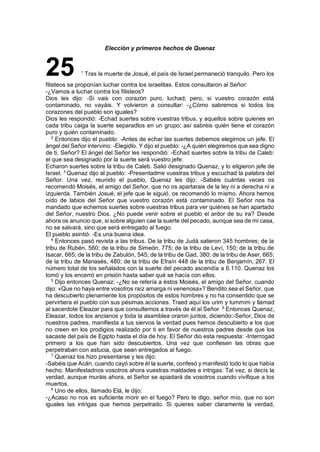 Elección y primeros hechos de Quenaz
25 1
Tras la muerte de Josué, el país de Israel permaneció tranquilo. Pero los
filisteos se proponían luchar contra los israelitas. Estos consultaron al Señor:
-¿Vamos a luchar contra los filisteos?
Dios les dijo: -Si vais con corazón puro, luchad; pero, si vuestro corazón está
contaminado, no vayáis. Y volvieron a consultar: -¿Cómo sabremos si todos los
corazones del pueblo son iguales?
Dios les respondió: -Echad suertes sobre vuestras tribus, y aquellos sobre quienes en
cada tribu caiga la suerte separadlos en un grupo; así sabréis quién tiene el corazón
puro y quién contaminado.
2
Entonces dijo el pueblo: -Antes de echar las suertes debemos elegirnos un jefe. El
ángel del Señor intervino: -Elegidlo. Y dijo el pueblo: -¿A quién elegiremos que sea digno
de ti, Señor? El ángel del Señor les respondió: -Echad suertes sobre la tribu de Caleb:
el que sea designado por la suerte será vuestro jefe.
Echaron suertes sobre la tribu de Caleb. Salió designado Quenaz, y lo eligieron jefe de
Israel. 3
Quenaz dijo al pueblo: -Presentadme vuestras tribus y escuchad la palabra del
Señor. Una vez, reunido el pueblo, Quenaz les dijo: -Sabéis cuántas veces os
recomendó Moisés, el amigo del Señor, que no os apartarais de la ley ni a derecha ni a
izquierda. También Josué, el jefe que le siguió, os recomendó lo mismo. Ahora hemos
oído de labios del Señor que vuestro corazón está contaminado. El Señor nos ha
mandado que echemos suertes sobre vuestras tribus para ver quiénes se han apartado
del Señor, nuestro Dios. ¿No puede venir sobre el pueblo el ardor de su ira? Desde
ahora os anuncio que, si sobre alguien cae la suerte del pecado, aunque sea de mi casa,
no se salvará, sino que será entregado al fuego.
El pueblo asintió: -Es una buena idea.
4
Entonces pasó revista a las tribus. De la tribu de Judá salieron 345 hombres; de la
tribu de Rubén, 560; de la tribu de Simeón, 775; de la tribu de Leví, 150; de la tribu de
Isacar, 665; de la tribu de Zabulón, 545; de la tribu de Gad, 380; de la tribu de Aser, 665;
de la tribu de Manasés, 480; de la tribu de Efraín 448 de la tribu de Benjamín, 267. El
número total de los señalados con la suerte del pecado ascendía a 6.110. Quenaz los
tomó y los encerró en prisión hasta saber qué se hacía con ellos.
5
Dijo entonces Quenaz: -¿No se refería a éstos Moisés, el amigo del Señor, cuando
dijo: «Que no haya entre vosotros raíz amarga ni venenosa»? Bendito sea el Señor, que
ha descubierto plenamente los propósitos de estos hombres y no ha consentido que se
pervirtiera el pueblo con sus pésimas acciones. Traed aquí los urim y tummim y llamad
al sacerdote Eleazar para que consultemos a través de él al Señor 6
Entonces Quenaz,
Eleazar, todos los ancianos y toda la asamblea oraron juntos, diciendo:-Señor, Dios de
nuestros padres, manifiesta a tus siervos la verdad pues hemos descubierto a los que
no creen en los prodigios realizado por ti en favor de nuestros padres desde que los
sacaste del país de Egipto hasta el día de hoy. El Señor dio esta respuesta: -Interrogad
primero a los que han sido descubiertos. Una vez que confiesen las obras que
perpetraban con astucia, que sean entregados al fuego.
7
Quenaz los hizo presentarse y les dijo:
-Sabéis que Acán, cuando cayó sobre él la suerte, confesó y manifestó todo lo que había
hecho. Manifestadnos vosotros ahora vuestras maldades e intrigas: Tal vez, si decís la
verdad, aunque muráis ahora, el Señor se apiadará de vosotros cuando vivifique a los
muertos.
8
Uno de ellos, llamado Elá, le dijo:
-¿Acaso no nos es suficiente morir en el fuego? Pero te digo, señor mío, que no son
iguales las intrigas que hemos perpetrado. Si quieres saber claramente la verdad,
 