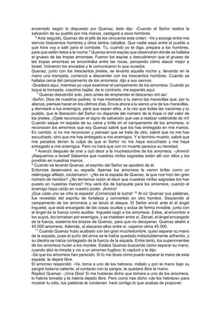 encerrado según lo dispuesto por Quenaz, éste dijo: -Cuando el Señor realice la
salvación de su pueblo por mis manos, castigaré a esos hombres.
5
Acto seguido, Quenaz dio al jefe de los cincuenta esta orden: -Ve y escoge entre mis
siervos trescientos hombres y otros tantos caballos. Que nadie sepa entre el pueblo a
qué hora voy a salir para el combate. Tú, cuando yo te diga, prepara a los hombres,
para que estén listos a la noche.6
Quenaz envió espías que observaran dónde se hallaba
el grueso de las tropas amorreas. Fueron los espías y descubrieron que el grueso de
las tropas amorreas se encontraba entre las rocas, pensando cómo atacar mejor a
Israel. Volvieron los enviados y le comunicaron lo que sucedía.
Quenaz, junto con los trescientos jinetes, se levantó aquella noche y, llevando en la
mano una trompeta, comenzó a descender con los trescientos hombres. Cuando se
hallaba cerca del campamento de los amorreos, dijo a sus siervos:
-Quedaos aquí, mientras yo vaya examinar el campamento de los amorreos. Cuando yo
toque la trompeta, vosotros bajáis; de lo contrario, me esperáis aquí.
7
Quenaz descendió solo, pero antes de emprender el descenso oró así:
-Señor, Dios de nuestros padres, tú has mostrado a tu siervo las maravillas que, por tu
alianza, piensas hacer en los últimos días. Envía ahora a tu siervo una de tus maravillas,
y derrotaré a tus enemigos, para que sepan ellos, a la vez que todas las naciones y tu
pueblo, que la liberación del Señor no depende del número de la tropa ni del valor de
los jinetes. ¡Ojalá reconozcan el signo de salvación que vas a realizar valiéndote de mí!
Cuando saque mi espada de su vaina y brille en el campamento de los amorreos, si
reconocen los amorreos que soy Quenaz sabré que los has entregado en mis manos.
En cambio, si no me reconocen y piensan que se trata de otro, sabré que no me has
escuchado, sino que me has entregado a mis enemigos. Y si termino muerto, sabré que
mis pecados tienen la culpa de que el Señor no me haya escuchado y me haya
entregado a mis enemigos. Pero no hará que con mi muerte perezca su heredad.
8
Avanzó después de orar y oyó decir a la muchedumbre de los amorreos: -¡Animo!
¡Ataquemos a Israel! Sabemos que nuestras ninfas sagradas están allí con ellos y los
pondrán en nuestras manos.
9
Cuando se levantó Quenaz, el espíritu del Señor se apoderó de él.
Entonces desenvainó su espada. Apenas los amorreos la vieron brillar como un
relámpago afilado, exclamaron: -¿No es la espada de Quenaz, la que nos hizo tan gran
número de heridos? ¿No teníamos razón al decir que nuestras ninfas sagradas los han
puesto en nuestras manos? Hoy será día de banquete para los amorreos, cuando el
enemigo haya caído en nuestro poder. ¡Animo!
¡Que cada uno se ciña la espada! ¡Comenzad la lucha! 10
Al oír Quenaz sus palabras,
fue revestido del espíritu de fortaleza y convertido en otro hombre. Descendió al
campamento de los amorreos y se lanzó al ataque. El Señor envió ante él al ángel
Inguetel, que está encargado de las cosas ocultas y actúa de forma invisible, junto con
el ángel de la fuerza como auxiliar. Inguetel cegó a los amorreos. Estos, al encontrar a
los suyos, los tomaban por enemigos, y se mataban entre sí. Zeruel, el ángel encargado
de la fuerza, sostenía los brazos de Quenaz, para que no decayeran. Quenaz abatió a
45.000 amorreos. Además, al atacarse ellos entre sí, cayeron otros 45.000.
11
Cuando Quenaz hubo acabado con tan gran muchedumbre, quiso separar su mano
de la espada, pues el puño del arma se le había quedado indisolublemente adherido, y
su diestra se había contagiado de la fuerza de la espada. Entre tanto, los supervivientes
de los amorreos huían a los montes. Estaba Quenaz buscando cómo separar su mano,
cuando alzó la mirada y vio a un amorreo fugitivo; lo capturó y le dijo:
-Sé que los amorreos han perecido. Si tú me dices cómo puedo separar la mano de esta
espada, te dejaré libre.
El amorreo respondió: -Ve, toma a uno de los hebreos, mátalo y pon la mano bajo su
sangre todavía caliente; al contacto con la sangre, te quedará libre la mano.
Replicó Quenaz: -¡Vive Dios! Si me hubieras dicho que tomara a uno de los amorreos,
lo habría tomado y te habría dejado libre. Pero como has dicho «de los hebreos» para
mostrar tu odio, tus palabras te condenan: haré contigo lo que acabas de proponer.
 