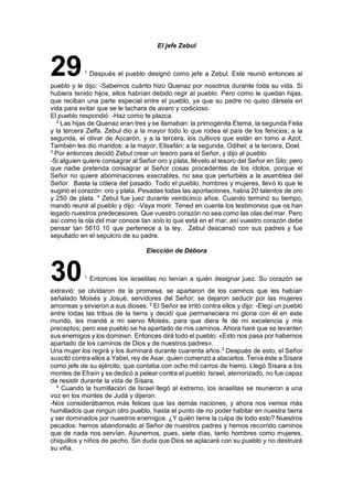 El jefe Zebul
291
Después el pueblo designó como jefe a Zebul. Este reunió entonces al
pueblo y le dijo: -Sabemos cuánto hizo Quenaz por nosotros durante toda su vida. Si
hubiera tenido hijos, ellos habrían debido regir al pueblo. Pero como le quedan hijas,
que reciban una parte especial entre el pueblo, ya que su padre no quiso dársela en
vida para evitar que se le tachara de avaro y codicioso.
El pueblo respondió: -Haz como te plazca.
2
Las hijas de Quenaz eran tres y se llamaban: la primogénita Etema, la segunda Feila
y la tercera Zelfa. Zebul dio a la mayor todo lo que rodea el país de los fenicios; a la
segunda, el olivar de Accarón, y a la tercera, los cultivos que están en tomo a Azot.
También les dio maridos: a la mayor, Elisefán; a la segunda, Odihel; a la tercera, Doel.
3
Por entonces decidó Zebul crear un tesoro para el Señor, y dijo al pueblo:
-Si alguien quiere consagrar al Señor oro y plata, llévelo al tesoro del Señor en Silo; pero
que nadie pretenda consagrar al Señor cosas procedentes de los ídolos, porque el
Señor no quiere abominaciones execrables, no sea que perturbéis a la asamblea del
Señor. Basta la cólera del pasado. Todo el pueblo, hombres y mujeres, llevó lo que le
sugirió el corazón: oro y plata. Pesadas todas las aportaciones, había 20 talentos de oro
y 250 de plata. 4
Zebul fue juez durante veinticinco años. Cuando terminó su tiempo,
mandó reunir al pueblo y dijo: -Vaya morir. Tened en cuenta los testimonios que os han
legado nuestros predecesores. Que vuestro corazón no sea como las olas del mar. Pero
así como la ola del mar conoce tan solo lo que está en el mar, así vuestro corazón debe
pensar tan 5610 10 que pertenece a la ley. Zebul descansó con sus padres y fue
sepultado en el sepulcro de su padre.
Elección de Débora
301
Entonces los israelitas no tenían a quién designar juez. Su corazón se
extravió: se olvidaron de la promesa, se apartaron de los caminos que les habían
señalado Moisés y Josué, servidores del Señor; se dejaron seducir por las mujeres
amorreas y sirvieron a sus dioses. 2
El Señor se irritó contra ellos y dijo: -Elegí un pueblo
entre todas las tribus de la tierra y decidí que permaneciera mi gloria con él en este
mundo, les mandé a mi siervo Moisés, para que diera fe de mi excelencia y mis
preceptos; pero ese pueblo se ha apartado de mis caminos. Ahora haré que se levanten
sus enemigos y los dominen. Entonces dirá todo el pueblo: «Esto nos pasa por habernos
apartado de los caminos de Dios y de nuestros padres».
Una mujer los regirá y los iluminará durante cuarenta años.3
Después de esto, el Señor
suscitó contra ellos a Yabel, rey de Asar, quien comenzó a atacarlos. Tenía éste a Sísara
como jefe de su ejército, que contaba con ocho mil carros de hierro. Llegó Sísara a los
montes de Efraín y se dedicó a pelear contra el pueblo. Israel, aterrorizado, no fue capaz
de resistir durante la vida de Sísara.
4
Cuando la humillación de Israel llegó al extremo, los israelitas se reunieron a una
voz en los montes de Judá y dijeron:
-Nos considerábamos más felices que las demás naciones, y ahora nos vemos más
humillados que ningún otro pueblo, hasta el punto de no poder habitar en nuestra tierra
y ser dominados por nuestros enemigos. ¿Y quién tiene la culpa de todo esto? Nuestros
pecados: hemos abandonado al Señor de nuestros padres y hemos recorrido caminos
que de nada nos servían. Ayunemos, pues, siete días, tanto hombres como mujeres,
chiquillos y niños de pecho. Sin duda que Dios se aplacará con su pueblo y no destruirá
su viña.
 
