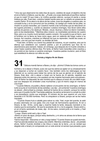 5
Una vez que observaron los siete días de ayuno, vestidos de sayal, el séptimo día les
envió el Señor a Débora, que les dijo: -¿Puede una oveja destinada al sacrificio replicar
al que la mata? El que mata y la víctima guardan silencio, aunque él siente a veces
tristeza por ella. Pues bien, vosotros habéis nacido para ser un rebaño en presencia de
nuestro Señor. Él os elevó a la altura de las nubes, puso los ángeles a vuestros pies, os
concedió la ley y os la comunicó por los profetas, os castigó por medio de los jefes, os
mostró no pocas maravillas, por vosotros mandó a las luminarias que se detuvieran en
los lugares previstos y, cuando os atacaron vuestros enemigos, hizo llover sobre ellos
piedras de granizo y los destruyó. Moisés, Josué, Quenaz y Zebul os dieron mandatos,
pero no les obedecisteis. 6
Mientras ellos vivieron, os mostrasteis servidores de vuestro
Dios; pero a su muerte murió también vuestro corazón. Os sucedió lo que al hierro, que
al fundirse con la llama se hace como agua, pero en saliendo del fuego vuelve a su
dureza. Así vosotros, mientras os inflaman los que os reprenden, hacéis las cosas; en
cambio, una vez que han muerto, os olvidáis de todo.
7
Pues bien, el Señor va a tener hoy piedad de vosotros, no por vosotros, sino por la
alianza que estableció con vuestros padres y por el juramento que hizo de no
abandonaros para siempre. Sabed, sin embargo, que después de mi muerte volveréis a
pecar hasta vuestros últimos días. Por tanto, el Señor hará maravillas entre vosotros y
os pondrá en las manos a vuestros enemigos. Vuestros padres murieron, pero el Dios
que estableció la alianza con ellos es vida.
Derrota y trágico fin de Sísara
311
Débora mandó llamar a Barac y le dijo: -¡Animo! Cíñete los lomos como un
hombre y ve a atacar a Sísara, pues veo que los astros se agitan en su emplazamiento
y se disponen a luchar en nuestro favor. Veo también cómo los relámpagos se han
detenido en su carrera para trabar los carros de los que se glorían en el ejército de
Sísara. Este dice: «Iré a atacar a Israel con la fuerza de mi ejército; repartiré sus
despojos entre mis siervos y me quedaré con las mujeres hermosas para concubinas».
Pero el Señor ha dispuesto de ese hombre que lo ataque el brazo de una débil mujer,
que sus despojos los arrebaten unas muchachas y que él mismo caiga en manos de
una mujer.
2
Cuando Débora, el pueblo y Barac salieron al encuentro de los enemigos, el Señor
turbó al punto el movimiento de las estrellas. Les dijo: -¡Id corriendo! Vuestros enemigos
os atacan. ¡Derrumbad su energía, destruid la fuerza de su corazón, porque he venido
para que mi pueblo triunfe! Tras estas palabras, los astros se lanzaron a cumplir la orden
y se precipitaron contra sus enemigos. El número de los que cayeron en una hora
ascendió a 8.730.000 hombres. Pero no aniquilaron a Sísara, porque así se les había
mandado.
3
Cuando Sísara huía a caballo para salvar su vida, Yael, mujer del quenita, le salió
al paso adornada con sus galas. Era una mujer de hermosísima apariencia. Al ver a
Sísara, le dijo: -Entra, come algo y duerme hasta la tarde; después mandaré a mis
criados que te acompañen. Sé que te acordarás de mí y me lo pagarás. Sísara entró y,
al ver el lecho sembrado de rosas, dijo: -Si me salvo, correré junto a mi madre, y Yael
será mi esposa.
4
Luego, Sísara sintió sed y dijo a Yael:
-Dame un poco de agua, porque estoy deshecho, y mi alma se abrasa de la llama que
he visto en los astros.
Yael le respondió: -Descansa un rato y luego bebes.5
Cuando Sísara se quedó dormido,
Yael fue adonde estaban las ovejas y las ordeñó. Mientras ordeñaba, decía: -¡Acuérdate
ahora, Señor! Cuando dividiste a las tribus o razas de la tierra, ¿no es verdad que
elegiste sólo a Israel y lo comparaste con un solo animal: el carnero que precede y guía
 