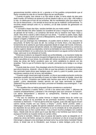 generaciones tendrán noticia de mí, y gracias a mí los pueblos comprenderán que el
Señor consideró la vida de un hombre digna de ser sacrificada».
4
Cuando el padre, tras colocar a su hijo sobre el altar, lo tenía atado de pies para
darle muerte, el Fortísimo se apresuró a enviar desde lo alto su voz y dijo: «No mates a
tu hijo, no destruyas el fruto de tus entrañas. Me he manifestado para que sepan de ti
los que te desconocen, y he cerrado la boca de los que te maldicen continuamente. Tu
recuerdo estará siempre ante mí; tu nombre y el de éste durarán de generación en
generación».
5
Y concedió a Isaac dos hijos, nacidos también de una matriz estéril.
Su madre llevaba dos años casada (no sucederá tal cosa a ninguna mujer ni ninguna
se gloriará de tal modo), y al comienzo del tercer año le nacieron dos hijos: Esaú y
Jacob. Dios amó a Jacob y odió a Esaú por sus obras. 6
Cuando su padre, Isaac, llegó
a la vejez, bendijo a Jacob y lo envió a Mesopotamia, donde engendró doce hijos. Ellos
bajaron a Egipto y habitaron allí.
7
Dado que sus enemigos los maltrataban, el pueblo clamó al Señor y su oración fue
escuchada. El Señor los sacó de allí, los condujo al monte Sinaí y les descubrió el
fundamento de la sabiduría que había preparado desde el origen del mundo. Entonces,
al estremecerse las bases del ejército celeste, los relámpagos aceleraron su carrera los
vientos rugieron desde sus depósitos, la tierra se tambaleó en sus cimientos, los montes
y las rocas temblaron en su estructura, las nubes lanzaron sus aguas contra la llama del
fuego, para que no se abrasara el mundo.
8
Entonces el abismo se despertó desde sus profundidades, y se reunieron todas las
olas del mar. Entonces el paraíso recuperó la fragancia de su fruto, los cedros del Líbano
fueron sacudidos en sus raíces, los animales del campo se excitaron en sus guaridas y
todas las obras del Señor acudieron para ver cómo establecía la alianza con los
israelitas. Todo lo que el Fortísimo dijo lo cumplió, poniendo como testigo a su amigo
Moisés.
9
Cuando éste iba a morir, Dios desplegó ante él el firmamento y le mostró los testigos
que ahora tenemos, diciendo: «Que el cielo en que has entrado y la tierra sobre la que
has caminado hasta ahora sean testigos para mí, para ti y para mi pueblo, pues eran
servidores vuestros el sol, la luna y las estrellas».
10
Cuando surgió Josué para regir al pueblo, un día en que estaba luchando contra los
enemigos sucedió que se acercaba el ocaso sin haber terminado la batalla. Josué dijo
al sol y a la luna: «Vosotros que habéis sido hechos para servir al Fortísimo y a su
pueblo, ¿cómo abandonáis vuestro servicio sin que haya terminado la batalla?
¡Deteneos hoy para alumbrar a sus hijos y envolver en tinieblas a sus enemigos!». Y así
lo hicieron.
11
Por aquellos días se había propuesto Sísara someternos a esclavitud.
Entonces clamamos a nuestro Señor, y él dio a los astros esta orden: « ¡Moveos de
vuestros emplazamientos y abrasad a mis enemigos para que conozcan mi fuerza!».
Los astros descendieron y atacaron su campamento, mientras a nosotros nos
guardaban sin esfuerzo.
12
Por eso no cesamos de cantar himnos ni dejará nuestra boca de contar sus
maravillas: porque se ha acordado de las promesas recientes y antiguas y nos ha
mostrado su liberación. Y Yael se gloría entre las mujeres, pues sólo ella siguió el buen
camino dando muerte con sus manos a Sísara.13
¡Corre, tierra! ¡Corred, cielos y
relámpagos! ¡Corred, ángeles del ejército celestial! ¡Corred a anunciar a los padres en
los depósitos de sus almas que el Fortísimo no se ha olvidado de la más pequeña de
las promesas que os hizo cuando decía: «Voy a hacer muchos prodigios con vuestros
hijos». Desde este día se sabrá que lo que dijo Dios a los hombres que haría lo hará,
aunque el hombre se muestre remiso en cantar a Dios.
14
-¡Canta tú también, Débora! ¡Que la gracia del espíritu santo se despierte en ti!
¡Alaba las obras del Señor, porque no volverá a amanecer un día en el que los astros
intervengan y ataquen a los enemigos de Israel como hoy se les había mandado! Desde
ahora, si Israel cae en la tribulación, que invoque a estos testigos junto con los
 